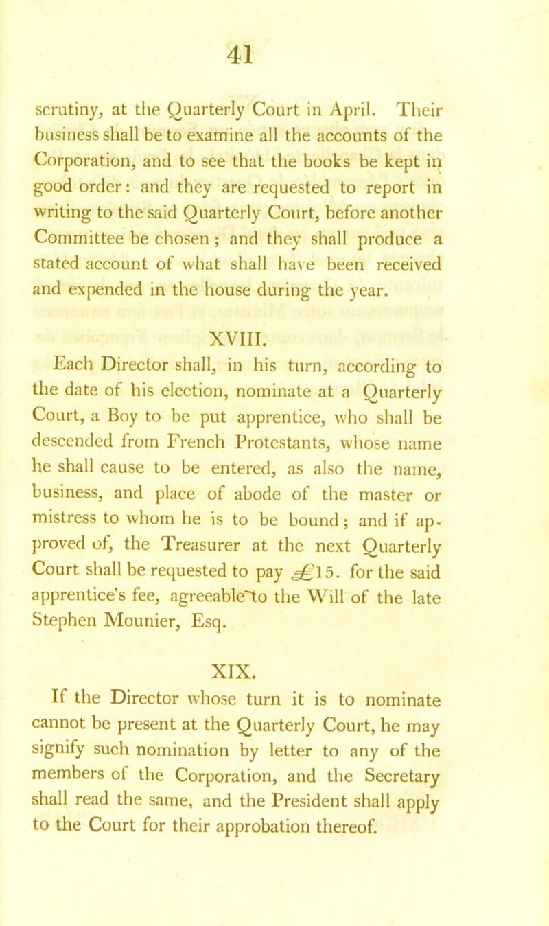 scrutiny, at the Quarterly Court in April. Their business shall be to examine all the accounts of the Corporation, and to see that the books be kept in good order: and they are requested to report in writing to the said Quarterly Court, before another Committee be chosen ; and they shall produce a stated account of what shall have been received and expended in the house during the year. XVIII. Each Director shall, in his turn, according to the date of his election, nominate at a Quarterly Court, a Boy to be put apprentice, who shall be descended from French Protestants, whose name he shall cause to be entered, as also the name, business, and place of abode of the master or mistress to whom he is to be bound; and if ap- proved of, the Treasurer at the next Quarterly Court shall be requested to pay 5. for the said apprentice’s fee, agreeable'to the Will of the late Stephen Mounier, Esq. XIX. If the Director whose turn it is to nominate cannot be present at the Quarterly Court, he may signify such nomination by letter to any of the members of the Corporation, and the Secretary shall read the same, and the President shall apply to the Court for their approbation thereof.