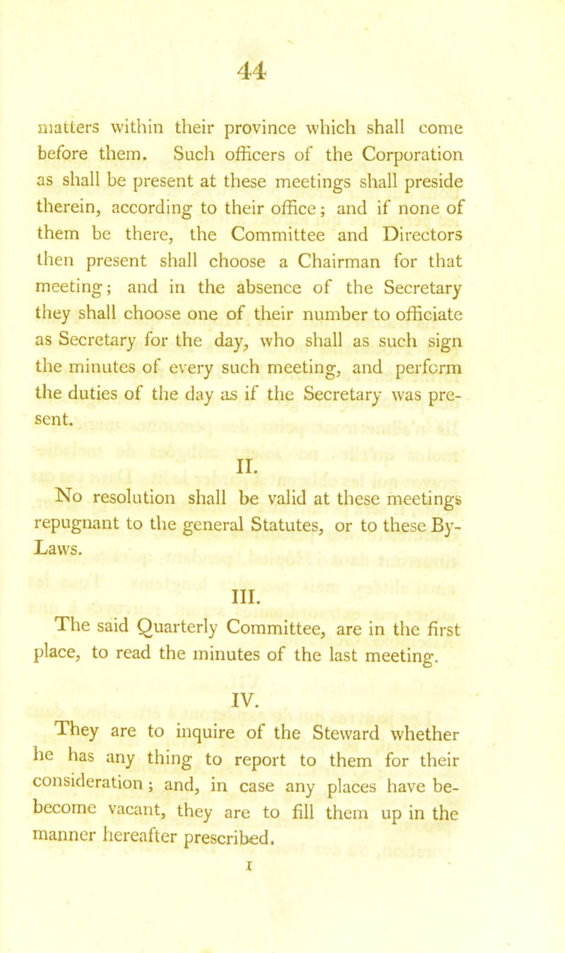 44 matters within their province which shall come before them. Such officers of the Corporation as shall be present at these meetings shall preside therein, according to their office ; and if none of them be there, the Committee and Directors then present shall choose a Chairman for that meeting; and in the absence of the Secretary they shall choose one of their number to officiate as Secretary for the day, who shall as such sign the minutes of every such meeting, and perform the duties of the day as if the Secretary was pre- sent. II. No resolution shall be valid at these meetings repugnant to the general Statutes, or to these By- Laws. III. The said Quarterly Committee, are in the first place, to read the minutes of the last meeting. IV. They are to inquire of the Steward whether he has any thing to report to them for their consideration ; and, in case any places have be- become vacant, they are to fill them up in the manner hereafter prescribed.