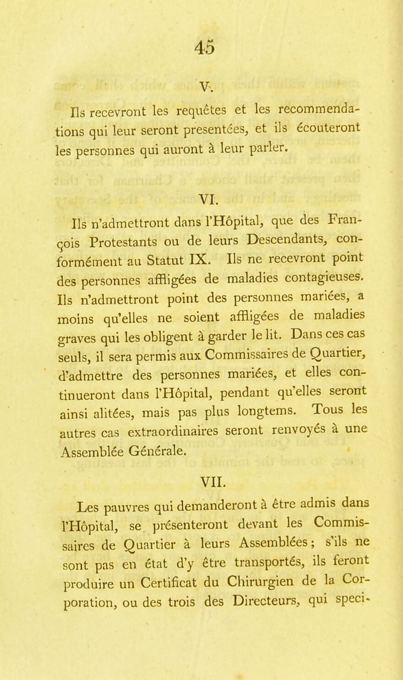 v. Ils recevront les requêtes et les recommenda- tions qui leur seront presentees, et ils écouteront les personnes qui auront à leur parler. VI. Ils n’admettront dans l’Hôpital, que des Fran- çois Protestants ou de leurs Descendants, con- formément au Statut IX. Ils ne recevront point des personnes affligées de maladies contagieuses. Ils n’admettront point des personnes mariées, a moins qu’elles ne soient affligées de maladies graves qui les obligent à garder le lit. Dans ces cas seuls, il sera permis aux Commissaires de Quartier, d’admettre des personnes mariées, et elles con- tinueront dans l’Hôpital, pendant qu’elles seront ainsi alitées, mais pas plus longtems. Tous les autres cas extraordinaires seront renvoyés à une Assemblée Générale. VII. Les pauvres qui demanderont a etre admis dans l’Hôpital, se présenteront devant les Commis- saires de Quartier à leurs Assemblées; s’ils ne sont pas en état d’y être transportés, ils feront produire un Certificat du Chirurgien de la Coi- poration, ou des trois des Directeurs, qui sped-