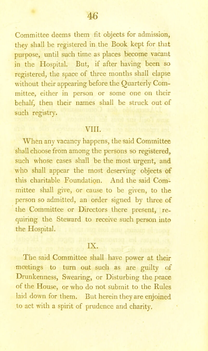 4 6 Committee deems them fit objects for admission, they shall be registered in the Book kept for that purpose, until such time as places become vacant in the Hospital. But, if after having been so registered, the space of three months shall elapse without their appearing before the Quarterly Com- mittee, either in person or some one on their behalf, then their names shall be struck out of such registry. VIII. When any vacancy happens, the said Committee shall choose from among the persons so registered, such whose cases shall be the most urgent, and who shall appear the most deserving objects of this charitable Foundation. And the said Com- mittee shall give, or cause to be given, to the person so admitted, an order signed by three of the Committee or Directors there present, re- quiring the Steward to receive such person into the Hospital. IX. The said Committee shall have power at their meetings to turn out such as are guilty of Drunkenness, Swearing, or Disturbing the peace of the House, or who do not submit to the Rules laid down for them. But herein they are enjoined to act with a spirit of prudence and charity.