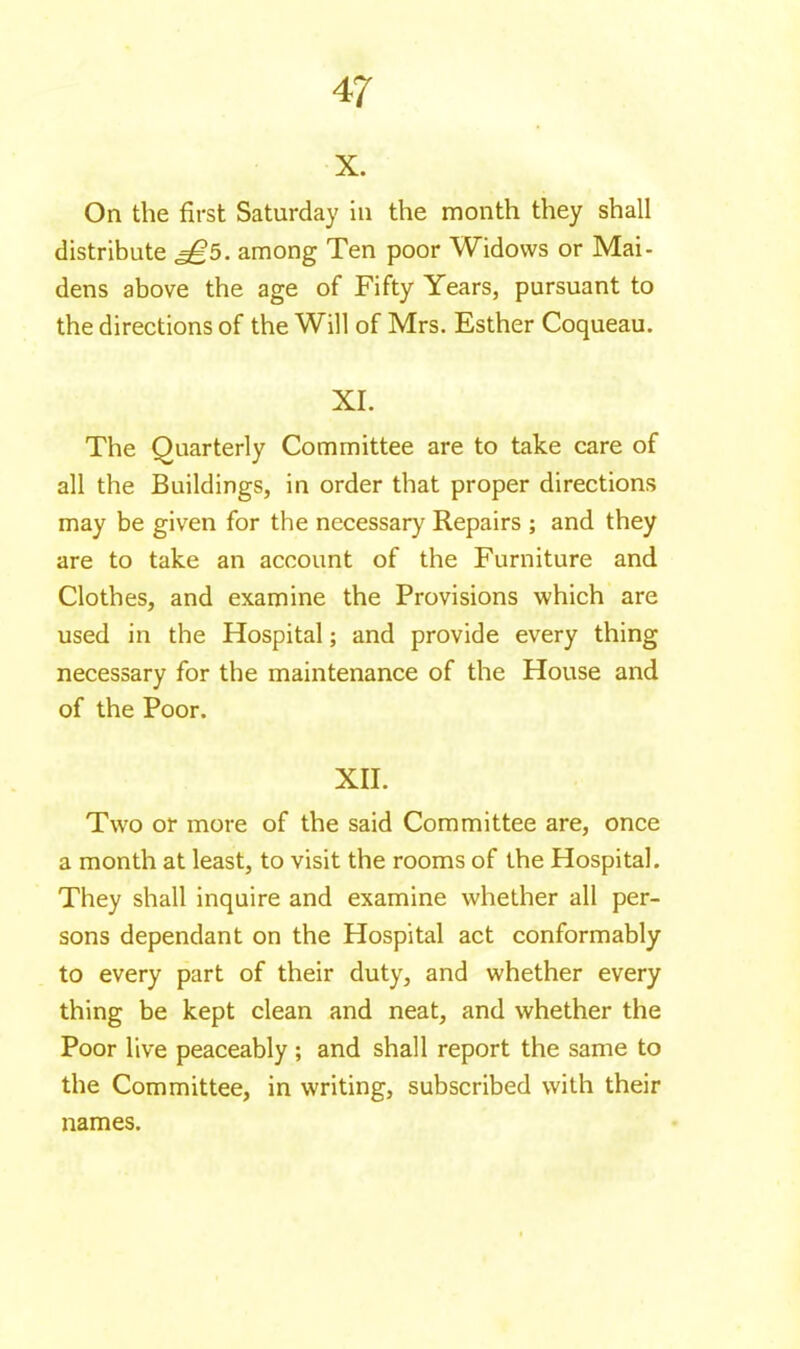 x. On the first Saturday in the month they shall distribute among Ten poor Widows or Mai- dens above the age of Fifty Years, pursuant to the directions of the Will of Mrs. Esther Coqueau. XI. The Quarterly Committee are to take care of all the Buildings, in order that proper directions may be given for the necessary Repairs ; and they are to take an account of the Furniture and Clothes, and examine the Provisions which are used in the Hospital ; and provide every thing necessary for the maintenance of the House and of the Poor. XII. Two or more of the said Committee are, once a month at least, to visit the rooms of the Hospital. They shall inquire and examine whether all per- sons dependant on the Hospital act conformably to every part of their duty, and whether every thing be kept clean and neat, and whether the Poor live peaceably ; and shall report the same to the Committee, in writing, subscribed with their names.