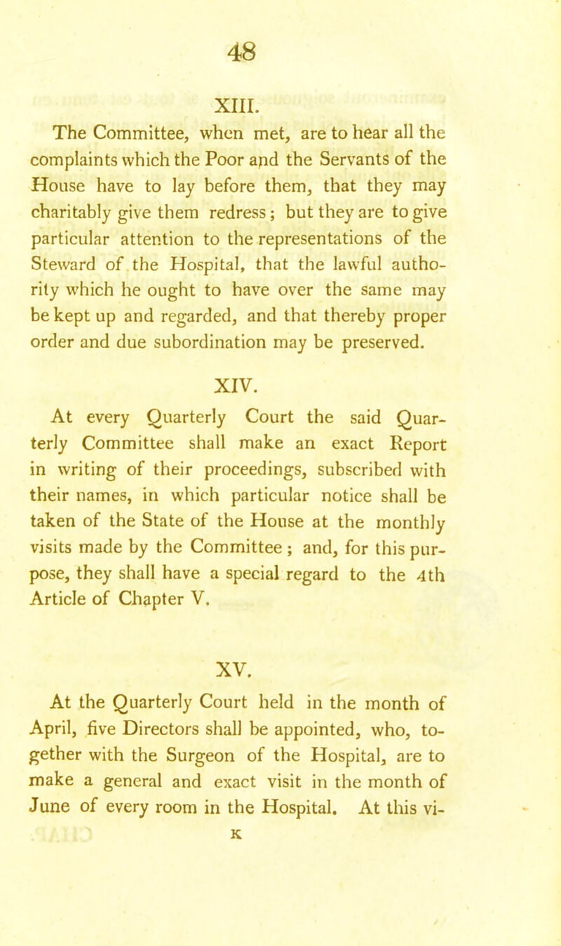 XIII. The Committee, when met, are to hear all the complaints which the Poor apd the Servants of the House have to lay before them, that they may charitably give them redress ; but they are to give particular attention to the representations of the Steward of the Hospital, that the lawful autho- rity which he ought to have over the same may be kept up and regarded, and that thereby proper order and due subordination may be preserved. XIV. At every Quarterly Court the said Quar- terly Committee shall make an exact Report in writing of their proceedings, subscribed with their names, in which particular notice shall be taken of the State of the House at the monthly visits made by the Committee ; and, for this pur- pose, they shall have a special regard to the 4th Article of Chapter V. XV. At the Quarterly Court held in the month of April, five Directors shall be appointed, who, to- gether with the Surgeon of the Hospital, are to make a general and exact visit in the month of J une of every room in the Hospital. At this vi- K