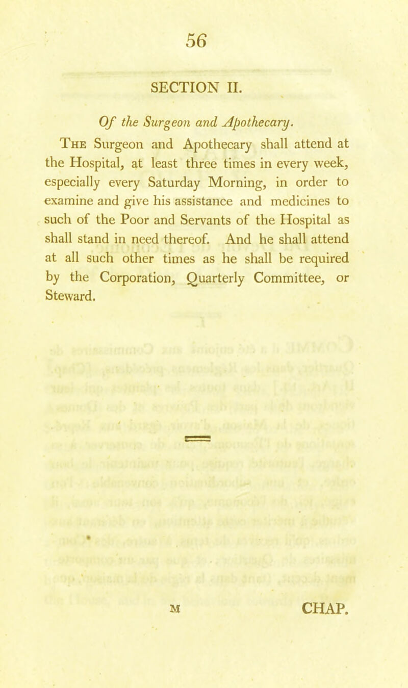 56 SECTION IL Of the Surgeon and Apothecary. The Surgeon and Apothecary shall attend at the Hospital, at least three times in every week, especially every Saturday Morning, in order to examine and give his assistance and medicines to such of the Poor and Servants of the Hospital as shall stand in need thereof. And he shall attend at all such other times as he shall be required by the Corporation, Quarterly Committee, or Steward.