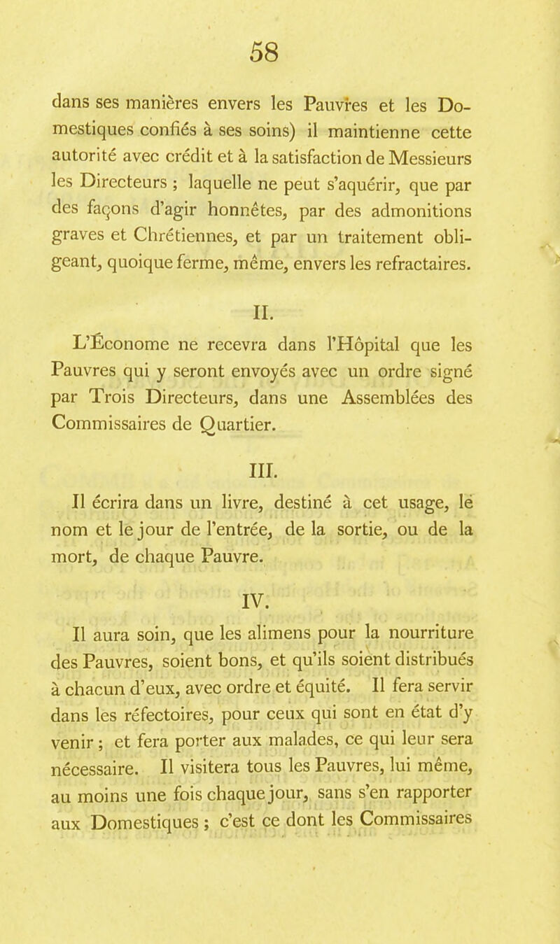 58 dans ses manières envers les Pauvres et les Do- mestiques confiés à ses soins) il maintienne cette autorité avec crédit et à la satisfaction de Messieurs les Directeurs ; laquelle ne peut s’aquérir, que par des façons d’agir honnêtes, par des admonitions graves et Chrétiennes, et par un traitement obli- geant, quoique ferme, même, envers les réfractaires. IL L’Économe ne recevra dans l’Hôpital que les Pauvres qui y seront envoyés avec un ordre signé par Trois Directeurs, dans une Assemblées des Commissaires de Quartier. III. Il écrira dans un livre, destiné à cet usage, lé nom et le jour de l’entrée, de la sortie, ou de la mort, de chaque Pauvre. IV. Il aura soin, que les alimens pour la nourriture des Pauvres, soient bons, et qu’ils soient distribués à chacun d’eux, avec ordre et équité. Il fera servir dans les réfectoires, pour ceux qui sont en état d’y venir ; et fera porter aux malades, ce qui leur sera nécessaire. Il visitera tous les Pauvres, lui même, au moins une fois chaque jour, sans s’en rapporter aux Domestiques ; c’est ce dont les Commissaires