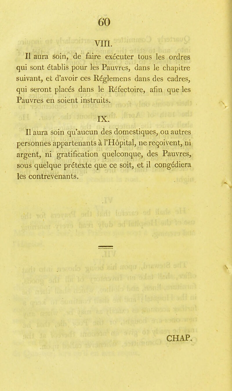 6*0 vin. Il aura soin, de faire exécuter tous les ordres qui sont établis pour les Pauvres, dans le chapitre suivant, et d’avoir ces Réglemens dans des cadres, qui seront placés dans le Réfectoire, afin que les Pauvres en soient instruits. IX. Il aura soin qu’aucun des domestiques, ou autres personnes appartenants à l’Hôpital, ne reqoivent, ni argent, ni gratification quelconque, des Pauvres, sous quelque prétexte que ce soit, et il congédiera les contrevenants.