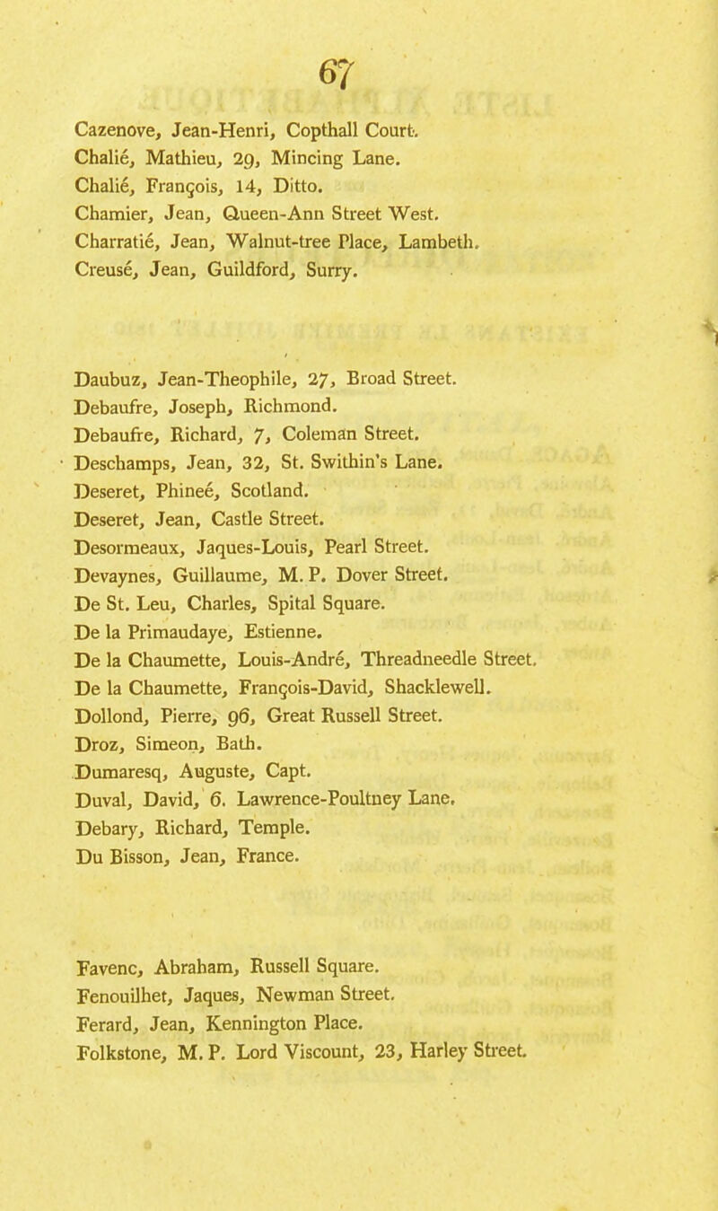 Cazenove, Jean-Henri, Copthall Court. Chalié, Mathieu, 2g, Mincing Lane. Chalié, François, 14, Ditto. Charnier, Jean, Queen-Ann Street West. Charratié, Jean, Walnut-tree Place, Lambeth. Creusé, Jean, Guildford, Surry. ; • h Daubuz, Jean-Theophile, 27, Broad Street. Debaufre, Joseph, Richmond. Debauffe, Richard, 7, Coleman Street. Deschamps, Jean, 32, St. Swithin’s Lane. Deseret, Phineé, Scotland. Deseret, Jean, Castle Street. Desormeaux, Jaques-Louis, Pearl Street. Devaynes, Guillaume, M. P. Dover Street. De St. Leu, Charles, Spital Square. De la Primaudaye, Estienne. De la Chaumette, Louis-André, Threadneedle Street. De la Chaumette, François-David, Shacklewell. Dollond, Pierre, 96, Great Russell Street. Droz, Simeon, Bâtir. Dumaresq, Auguste, Capt. Duval, David, 6. Lawrence-Poultney Lane. Debary, Richard, Temple. Du Bisson, Jean, France. Favenc, Abraham, Russell Square. Fenouilhet, Jaques, Newman Street. Ferard, Jean, Kennington Place. Folkstone, M. P. Lord Viscount, 23, Harley Street.