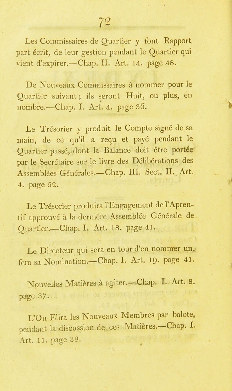 72 Les Commissaires de Quartier y font Rapport part écrit, de leur gestion pendant le Quartier qui vient d’expirer.—Chap. II. Art. 14. page 48. De Nouveaux Commissaires à nommer pour le Quartier suivant ; ils seront Huit, ou plus, en nombre.—Chap. I. Art. 4. page 3Ô. Le Trésorier y produit le Compte signé de sa main, de ce qu’il a requ et payé pendant le Quartier passé, dont la Balance doit être portée par le Secrétaire sur le livre des Délibérations des Assemblées Générales.—Chap. III. Sect. II. Art. 4. page 52. Le Trésorier produira l’Engagement de l’Apren- tif approuvé à la dernière Assemblée Générale de Quartier.—Chap. I. Art. 18. page 41. Le Directeur qui sera en tour d’en nommer un, fera sa Nomination.—Chap. I. Art. 19. page 41. Nouvelles Mutières a agiter. Chap. I. Art. 8. page 37. L’On Elira les Nouveaux Membres par balote, pendant la discussion de ces Matières.—Chap. L Art. Il. page 38.