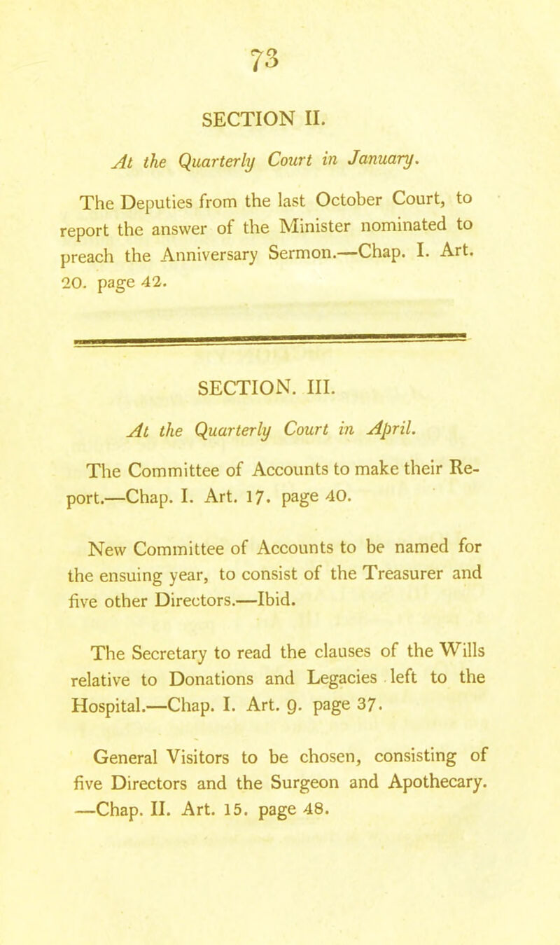 70 à SECTION II. At the Quarterly Court in January. The Deputies from the last October Court, to report the answer of the Minister nominated to preach the Anniversary Sermon.—Chap. I. Art. 20. page 42. SECTION. III. At the Quarterly Court in April. The Committee of Accounts to make their Re- port.—Chap. I. Art. 17. page 40. New Committee of Accounts to be named for the ensuing year, to consist of the Treasurer and five other Directors.—Ibid. The Secretary to read the clauses of the Wills relative to Donations and Legacies left to the Hospital.—Chap. I. Art. 9. page 37. General Visitors to be chosen, consisting of five Directors and the Surgeon and Apothecary.