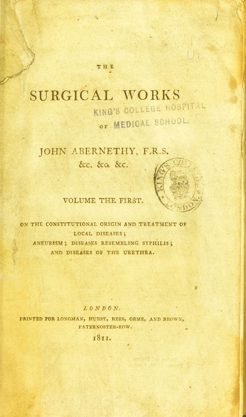 THE SURGICAL WORKS KING'S C^' ^^^ ^'OSP' OF. MEDICAL bOilOou. JOHN ABERNETHY, F.R.S. &CC. &:o. &c. VOLUME THE FIRST. ON THE CONSTITUTIONAL ORIGIN AND TREATMENT OF LOCAL DISEASES ; ANEURISM; DISEASES RESEMBLING SYPHILIS; AND DISEASES OF THE URETHRA. LONDON: PRINTED FOR LONGMAN, HURST, REES, ORME, ANfl BUOWX, PATERNOSTER-ROVr. 181I.