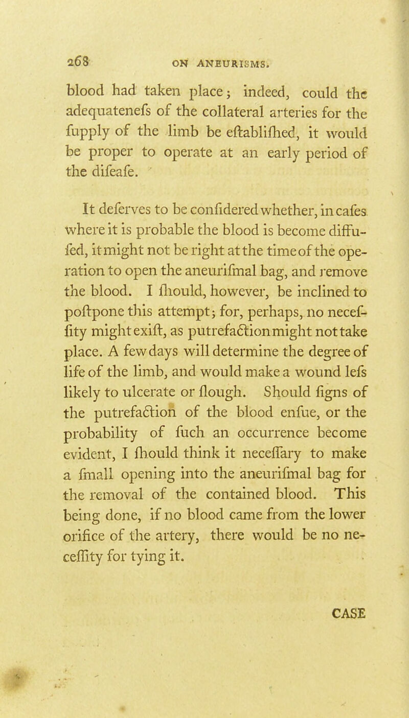 blood had taken place; indeed, could the adequatenefs of the collateral arteries for the fupply of the limb be eftablifhed, it would be proper to operate at an early period of the difeafe. It deferves to be confidered whether, in cafes, where it is probable the blood is become difFu- fed, it might not be right at the time of the ope- ration to open the aneurifmal bag, and j-emove the blood. I fliould, however, be inclined to poftpone this attempt; for, perhaps, no necef- fity might exift, as putrefa6lion might not take place. A few days will determine the degree of life of the limb, and would make a wound lefs likely to ulcerate or flough. Should figns of the putrefa6lion of the blood enfue, or the probability of fuch an occurrence become evident, I fhould think it neceffary to make a fmall opening into the aneurifmal bag for the removal of the contained blood. This being done, if no blood came from the lower orifice of the artery, there would be no ne- ceffity for tying it. CASE