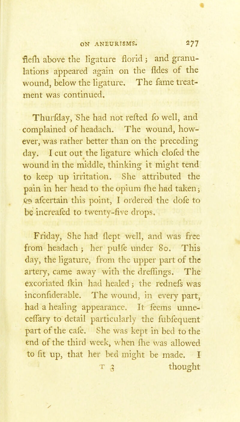 flefh above the ligature florid ; and granu- lations appeared again on the fides of the wound, below the ligature. The fame treat- ment was continued. Thurfday, She had not refted fo well, and complained of headach. The wound, how- ever, was rather better than on the preceding day. I cut out the ligature which clofed the wound in the middle, thinking it might tend to keep up irritation. She attributed the pain in her head to the opium flie had takens C;? afcertain this point, I ordered the dofe to be increafed to twenty-five drops, Friday, She had llept well, and was free from headach; her pulfe under 80. This day, the ligature, from the upper part of the artery, came away with the dreflings. The excoriated Ikin had healed j the rednefs was inconfiderable. The wound, in every part, had a healing appearance. It fecms unne- cefiary to detail particularly the fubfequent part of the cafe. She was kept in bed to the end of the third week» when flie was allowed to fit up, that her bed might be made. I T 3 thought