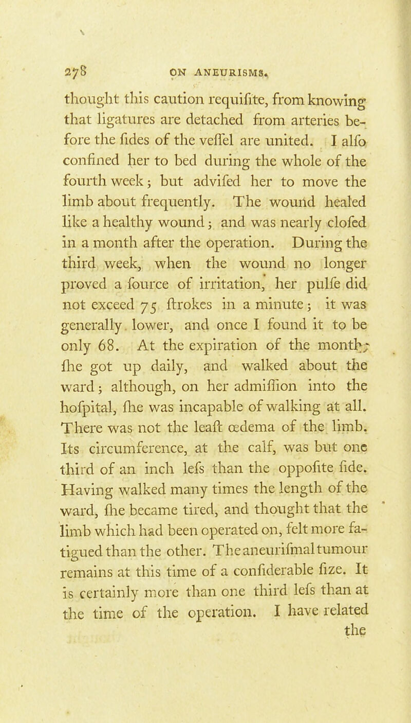 thought this caution requifite, from knowing that Hgatures are detached from arteries be- fore the fides of the veffel are united. I alfo confined her to bed during the whole of the fourth week; but advifed her to move the limb about frequently. The wouild healed like a healthy wound; and was nearly clofed in a month after the operation. During the third week, when the wound no longer proved a fource of irritation, her pulfe did not exceed 75 ftrokes in a minute; it was generally. lower, and once I found it to be only 68. At the expiration of the month;^ fhe got up daily, and walked about the ward; although, on her admiffion into the hofpital, flae was incapable of walking at all. There was not the leaft oedema of the limb, Its circumference, at the calf, was but one third of an inch lefs than the oppofite fide. Having walked many times the length of the ward, fhe became tired, and thought that the limb which had been operated on, felt more far. tigued than the other. The aneurifmaltumour remains at this time of a confiderable fize. It is certainly more than one third lefs than at the time of the operation. I have related the