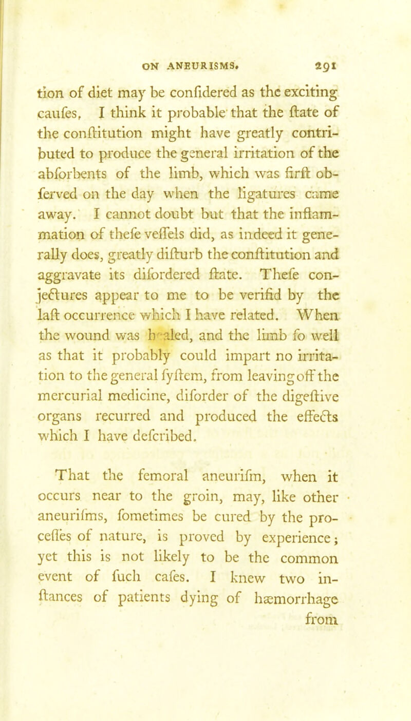 tion of diet may be confidered as the exciting caufes, I think it pi-obable that the ftate of the conftitution might have greatly contri- buted to produce the general irritation of the abforbents of the limb, which was firft ob- ferved on the day when the ligatures came away. I cannot doubt but that the inflam- mation of thefe velTels did, as indeed it gene- rally does, greatly difhirb the conftitution and aggravate its difordered ftate. Thefe con- jeftures appear to me to be verifid by the laft occurrence which I have related. When the wound vi^as h^^aled, and the limb fo well as that it probably could impart no irrita- tion to the general fyftem, from leaving off the mercurial medicine, diforder of the digeftive organs recurred and produced the effe6ls which I have defcribed. That the femoral aneurifm, when it occurs near to the groin, may, like other aneurilms, fometimes be cured by the pro- cefies of nature, is proved by experience; yet this is not likely to be the common event of fuch cafes. I knew two in- ftances of patients dying of haemorrhage from