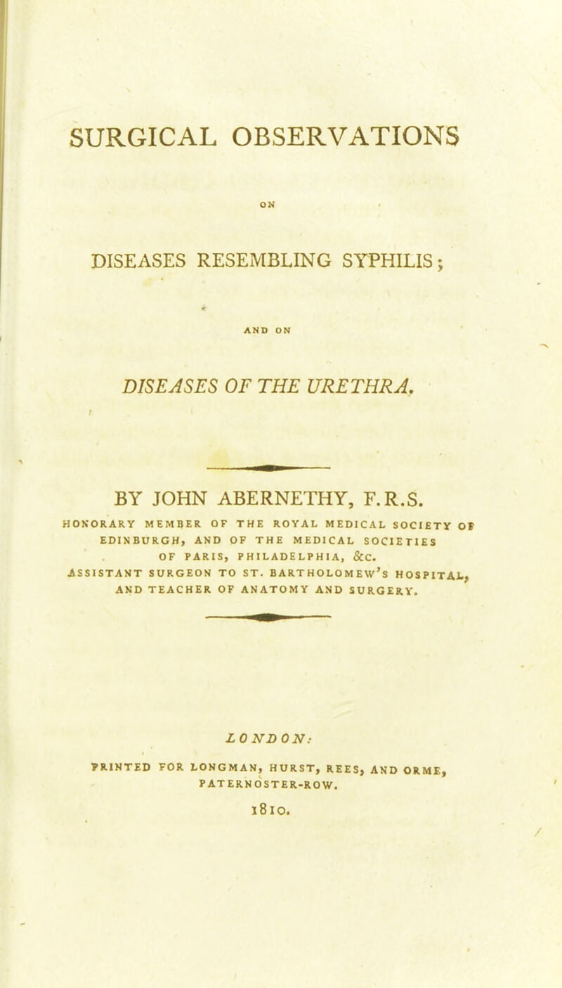 DISEASES RESEMBLING SYPHILIS; AND OK DISEASES OF THE URETHRA. BY JOHN ABERNETHY, F.R.S. HONORARY MEMBER OF THE ROYAL MEDICAL SOCIETY Ot EDINBURGH, AND OF THE MEDICAL SOCIETIES OF PARIS, PHILADELPHIA, &C. ASSISTANT SURGEON TO ST. BARTHOLOMEW'S HOSPITAt, AND TEACHER OF ANATOMY AND SURGERY. LONDON.- PRINTED FOR LONGMAN, HURST, REES, AND ORME, PATERNOSTER-ROW. 1810.