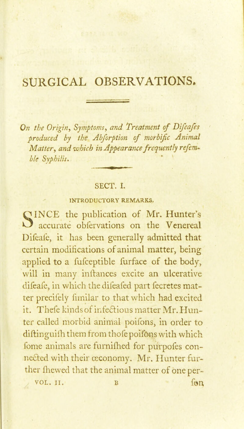 0)1 the Origin^ Sy7nptoms, and Treatment of Difeafes produced by the Abforptio7i of morbific Animal Matter, and which in Appearance frequently refem- ble Syphilis. SECT. I. INTRODUCTORY REMARKS, SINCE the publication of Mr. Hunter's accurate obfervations on the Venereal Difealc, it has been generally admitted that certain modifications of animal matter, being applied to a fufceptible furface of the body, will in many inftances excite an ulcerative difeafe, in which the difeafed part fecretes mat- ter precifely fnnilar to that which had excited it. Thefe kinds of infeftious matter Mr. Hun- ter called morbid animal poifons, in order to diftinguilhthem from thofepoifSns with which fome animals are furnifhed for piirpofes con- nected with their ceconomy. Mr. Hunter fur- ther fhewed that the animal matter of one per- VOL. II. B forx