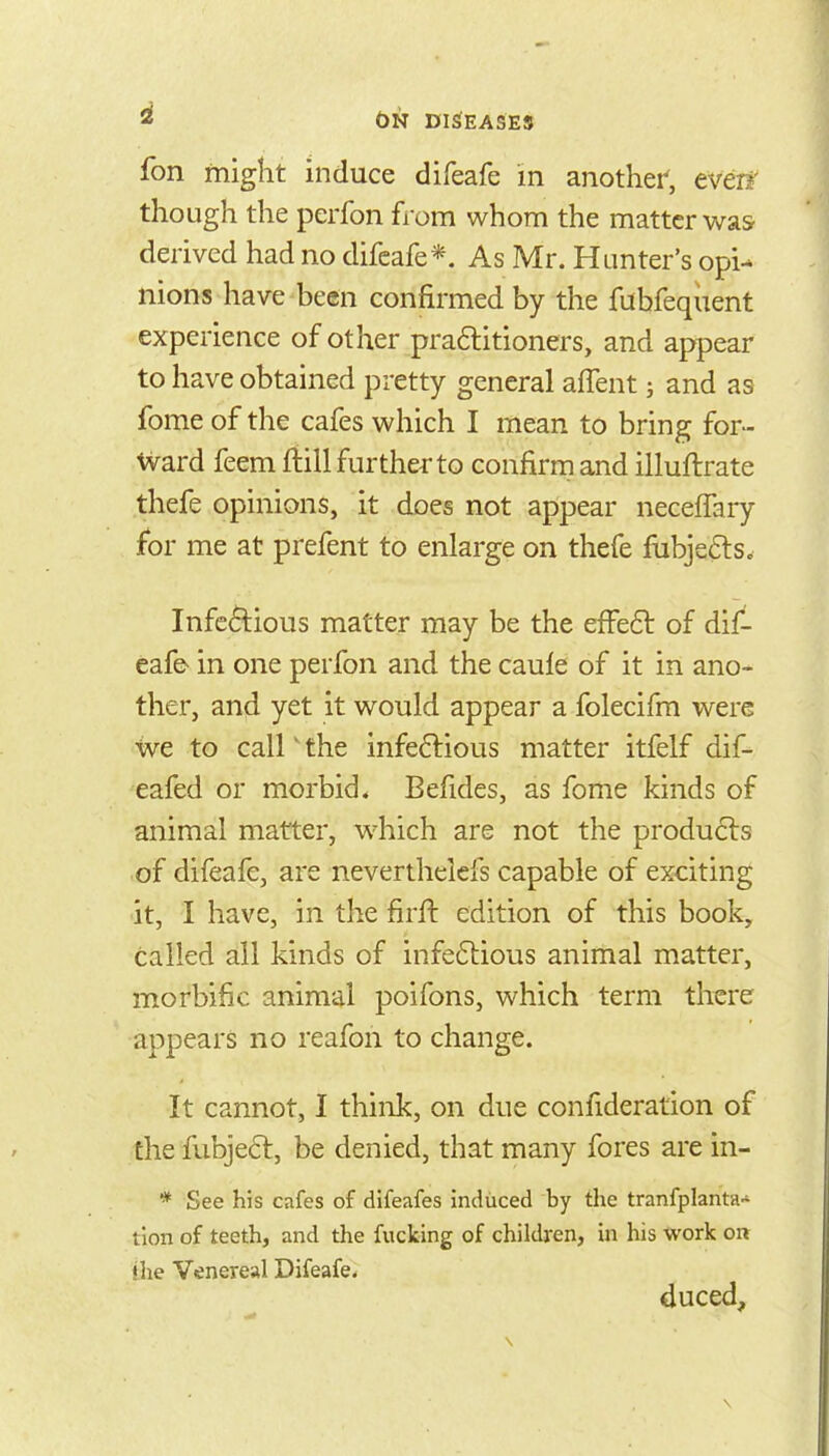 fon might induce difeafe in another', even' though the perfon from whom the matter was derived had no difeafe*. As Mr. Hunter's opi- nions have been confirmed by the fubfequent experience of other pra6litioners, and appear to have obtained pretty general affent and as fome of the cafes which I mean to bring for- ward feem fiill further to confirm and illuftrate thefe opinions, it does not appear neceffary for me at prefent to enlarge on thefe fubje6ls. Infectious matter may be the effe6t of dif- eafe in one perfon and the caule of it in ano- ther, and yet it would appear a folecifm were we to call' the infeftious matter itfelf dif- eafed or morbid* Befides, as fome kinds of animal matter, which are not the produ6ls of difeafe, are neverthelefs capable of exciting •it, I have, in the firft edition of this book, called all kinds of infe6lious animal matter, morbific animal poifons, which term there appears no reafon to change. It cannot, I think, on due confideration of the fubje6l, be denied, that many fores are in- * See his cafes of difeafes induced by the tranfplanta tlon of teeth, and the fucking of children, in his work on the Venereal Difeafe. duced.