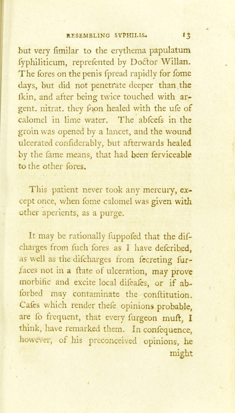 but very fimilar to the erythema papulatum fyphiliticum, reprefeiited by Do6tor Willan. The fores on the penis fpread rapidly for fome days, but did not penetrate deeper tlian the Ikin, and after being twice touched with ar- gent, nitrat. they fopn healed with the ufe of calomel in lime water. The abfcefs in the groin was opened by a lancet, and the wound ulcerated confiderably, but afterwards healed by the fame means, tliat had been ferviceable to the other fores. This patient never took any mercuiy, ex- cept once, when fome calomel was given with other aperients, as a purge. It may be rationally fuppofed that the dif- charges from fuch fores as I have defcribed, as well as the difcharges from fccreting fur- faces not in a ftate of ulceration, may prove morbific and excite local difeafes, or if ab- forbed may contaminate the conftitution. Cafes v/hich render thefe opinions probable, are fo frequent, that every furgeon muft, I think, have remarked them. In confequence, however, of his preconceived opinions, he might