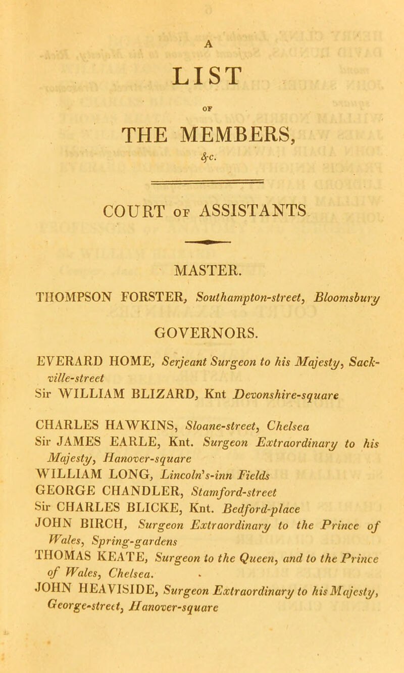 A LIST OF THE MEMBERS, 4-c. COURT OF ASSISTANTS MASTER. THOMPSON FORSTER, Southampton-street, Bloomsbury GOVERNORS. EVERARD HOME, Serjeant Surgeon to his Majesty^ Sack- ville-street Sir WILLIAM BLIZARD, Knt JDevonshire-square CHARLES HAWKINS, Sloane-street, Chelsea Sir JAMES EARLE, Knt. Surgeon Extraordinary to his Majesty^ Hanover-square WILLIAM LONG, Lincoln's~inn Fields GEORGE CHANDLER, Stamford-street Sir CHARLES BLICKE, Knt. Bedford-place JOHN BIRCH, Surgeon Extraordinary to the Prince of Walesy Spring-gardens THOMAS KEATE, Surgeon to the Queen^ and to the Prince of Wales, Chelsea. JOHN HEAVISIDE, Surgeon Extraordinary to his Majesty, George-strett, Hanoxer-square