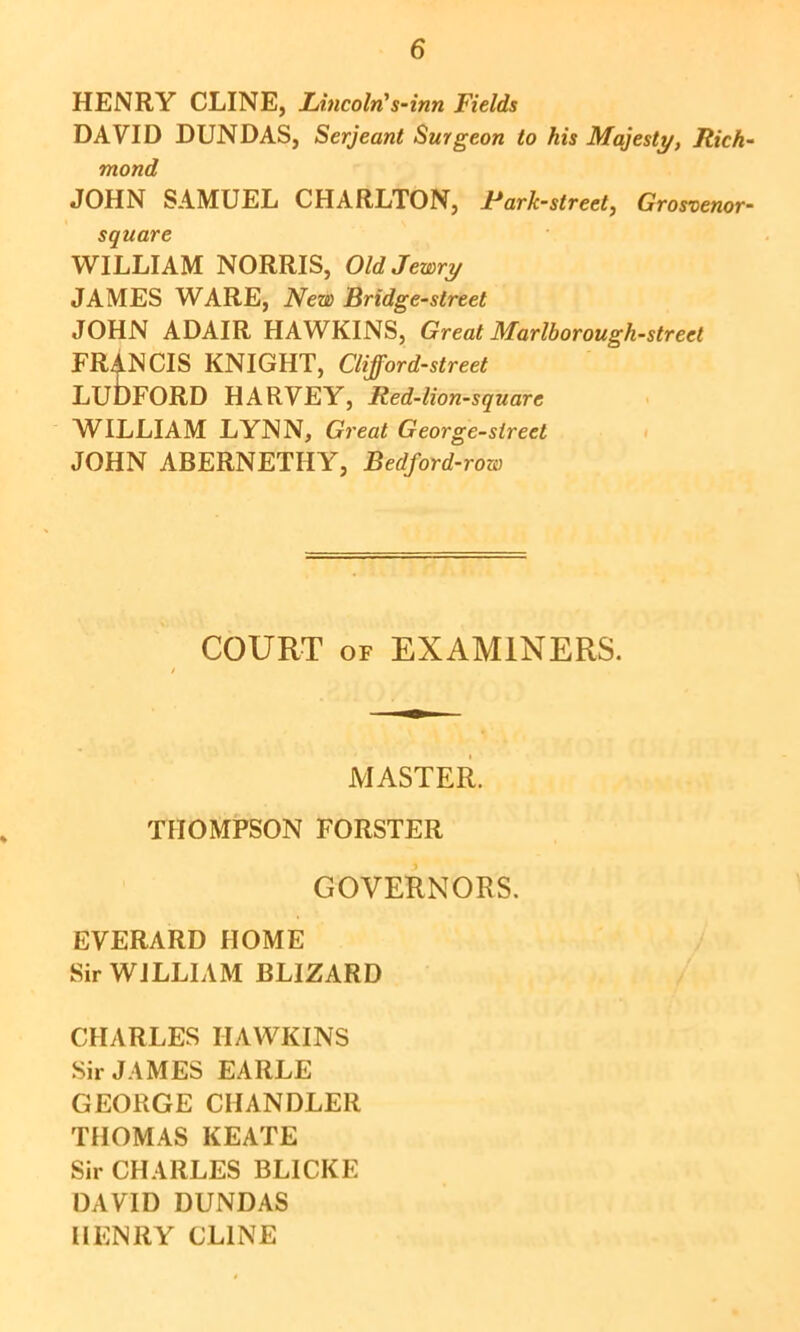 HENRY CLINE, Lincoln's-inn Fields DAVID DUNDAS, Serjeant Surgeon to his Majesty, Rich- mond JOHN SAMUEL CHARLTON, Jt*ark-street, Grosvenor- square WILLIAM NORRIS, Old Jewry JAMES WARE, New Bridge-street JOHN ADAIR HAWKINS, Great Marlborough-street FRANCIS KNIGHT, Clifford-street LubpORD HARVEY, Red-lion-square WILLIAM LYNN, Great George-sireet JOHN ABERNETHY, Bedford-row COURT OF EXAMINERS. MASTER. THOMPSON FORSTER GOVERNORS. EVERARD HOME Sir WILLIAM BLIZARD CHARLES HAWKINS SirJ.\MES EARLE GEORGE CHANDLER THOMAS KEATE Sir CHARLES BLICKE DAVID DUNDAS HENRY CLINE