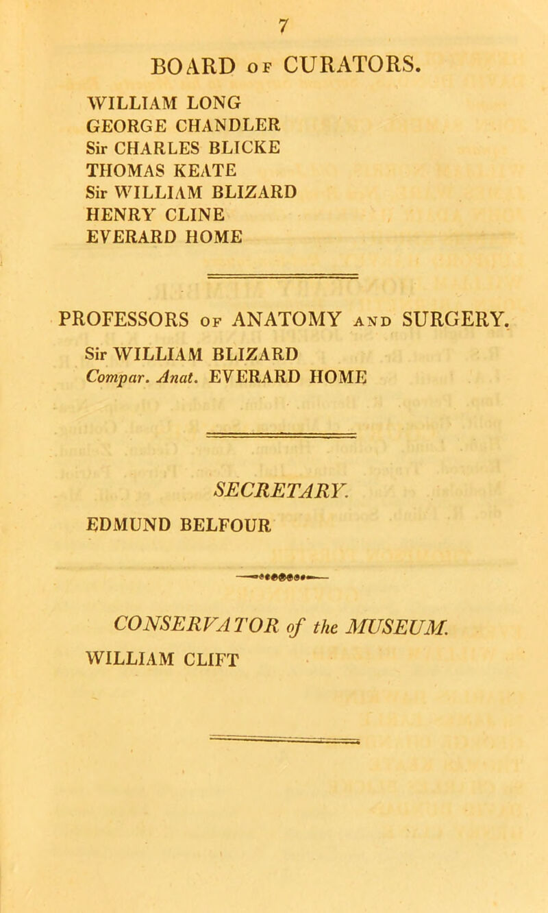 BOARD OF CURATORS. WILLIAM LONG GEORGE CHANDLER Sir CHARLES BLTCKE THOMAS KEATE Sir WILLIAM BLIZARD HENRY CLINE EVERARD HOME PROFESSORS OF ANATOMY and SURGERY. Sir WILLIAM BLIZARD Compar. Anat. EVERARD HOME SECRETARY. EDMUND BELFOUR CONSERVATOR of the MUSEUM. WILLIAM CLIFT