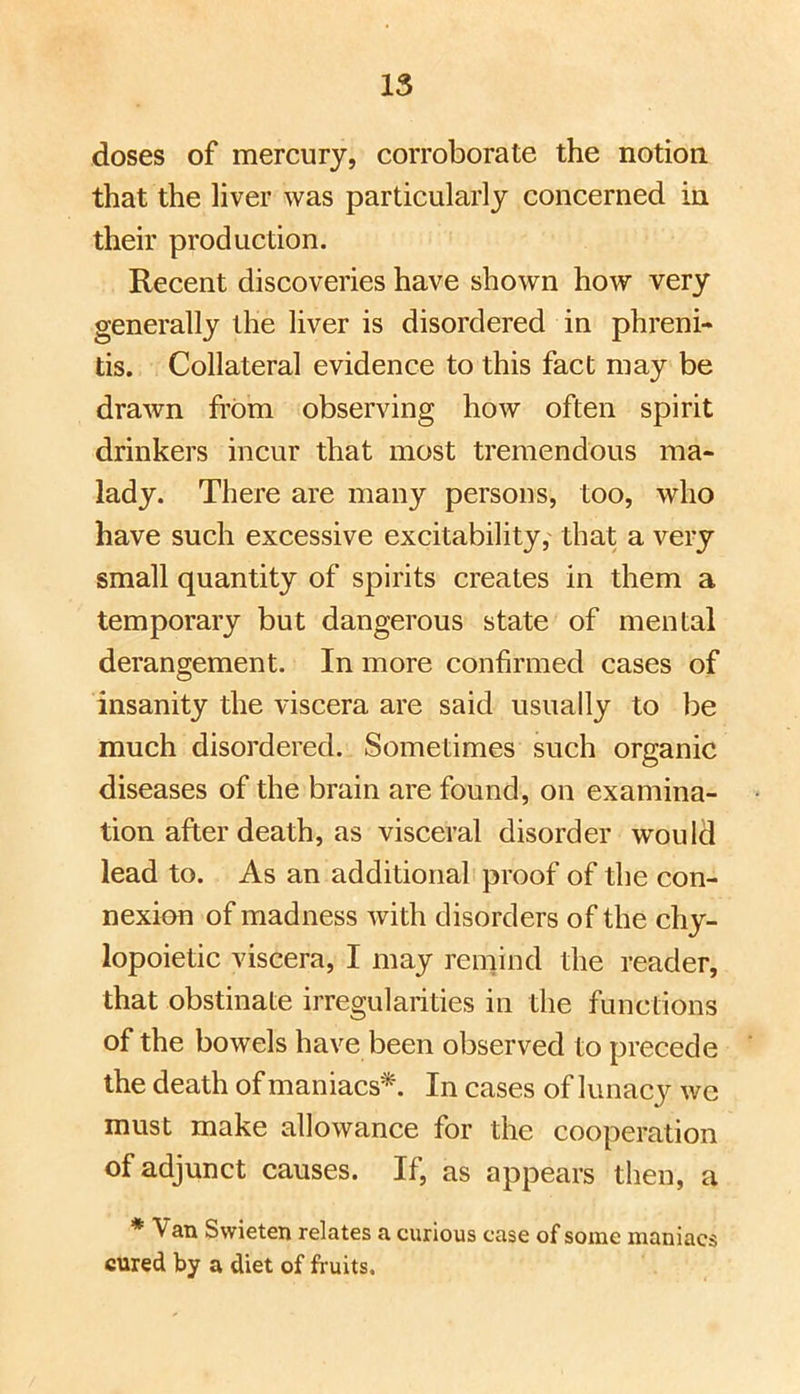 doses of mercury, corroborate the notion that the liver was particularly concerned in their production. Recent discoveries have shown how very generally the liver is disordered in phreni- tis. Collateral evidence to this fact may be drawn from observing how often spirit drinkers incur that most tremendous ma- lady. There are many persons, too, who have such excessive excitability, that a very small quantity of spirits creates in them a temporary but dangerous state of mental derangement. In more confirmed cases of insanity the viscera are said usually to be much disordered. Sometimes such organic diseases of the brain are found, on examina- tion after death, as visceral disorder would lead to. As an additional proof of the con- nexion of madness with disorders of the chy- lopoietic viscera, I may remind the reader, that obstinate irregularities in the functions of the bowels have been observed to precede the death of maniacs*. In cases of lunacy we must make allowance for the cooperation of adjunct causes. If, as appears then, a * Van Swieten relates a curious case of some maniacs cured by a diet of fruits.