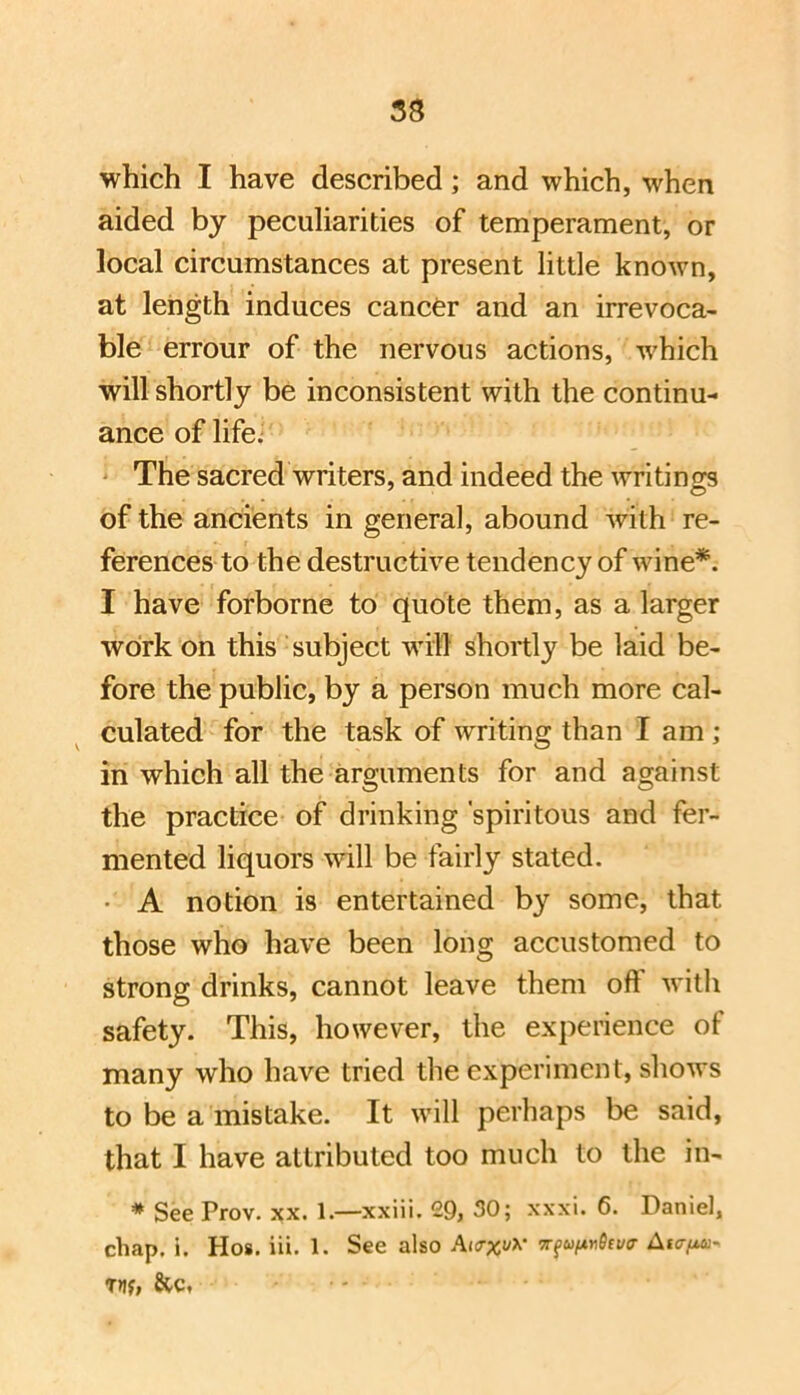 which I have described; and which, when aided by peculiarities of temperament, or local circumstances at present little known, at length induces cancer and an irrevoca- ble errour of the nervous actions, w'hich will shortly be inconsistent with the continu- ance of life; ' The sacred writers, and indeed the writings of the ancients in general, abound with re- ferences to the destructive tendency of wine*. I have forborne to quote them, as a larger work on this subject wdl'l shortly be laid be- fore the public, by a person much more cal- culated for the task of writing than I am ; in which all the arguments for and against the practice of drinking 'spiritous and fer- mented liquors will be fairly stated. • A notion is entertained by some, that those who have been long accustomed to strong drinks, cannot leave them oft witli safety. This, however, the experience of many who have tried the experiment, shows to be a mistake. It will perhaps be said, that I have attributed too much to the in- * See Prov. xx. 1.—xxiii. 29, 30; xxxi. 6. Daniel, chap. i. Ho8. iii. 1. See also Akt^i/v 7rfuixn6tv!r Atc-fM-. Tny, &c,