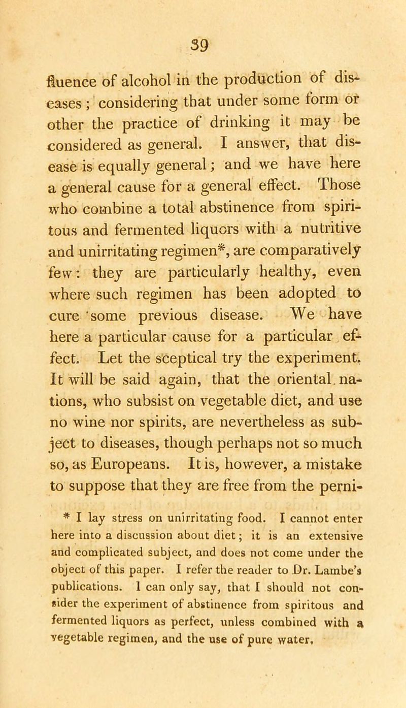Huence of alcohol in the production of dis-^ eases; considering that under some form or other the practice of drinldng it may be considered as general. I answer, that dis- ease is equally general; and we have here a general cause for a general effect. Those who combine a total abstinence from spiri- tous and fermented liquors with a nutritive and unirritating regimen*, are comparatively few: they are particularly healthy, even where such regimen has been adopted to cure some previous disease. We have here a particular cause for a particular ef*- feet. Let the sceptical try the experiment. It will be said again, that the oriental, na- tions, who subsist on vegetable diet, and use no wine nor spirits, are nevertheless as sub- ject to diseases, though perhaps not so much so, as Europeans. It is, however, a mistake to suppose that they are free from the perni- * I lay stress on unirritating food. I cannot enter here into a discussion about diet; it is an extensive and complicated subject, and does not come under the object of this paper. 1 refer the reader to Dr. Lambe's publications. 1 can only say, that I should not con- sider the experiment of abstinence from spiritous and fermented liquors as perfect, unless combined with a vegetable regimen, and the use of pure water.