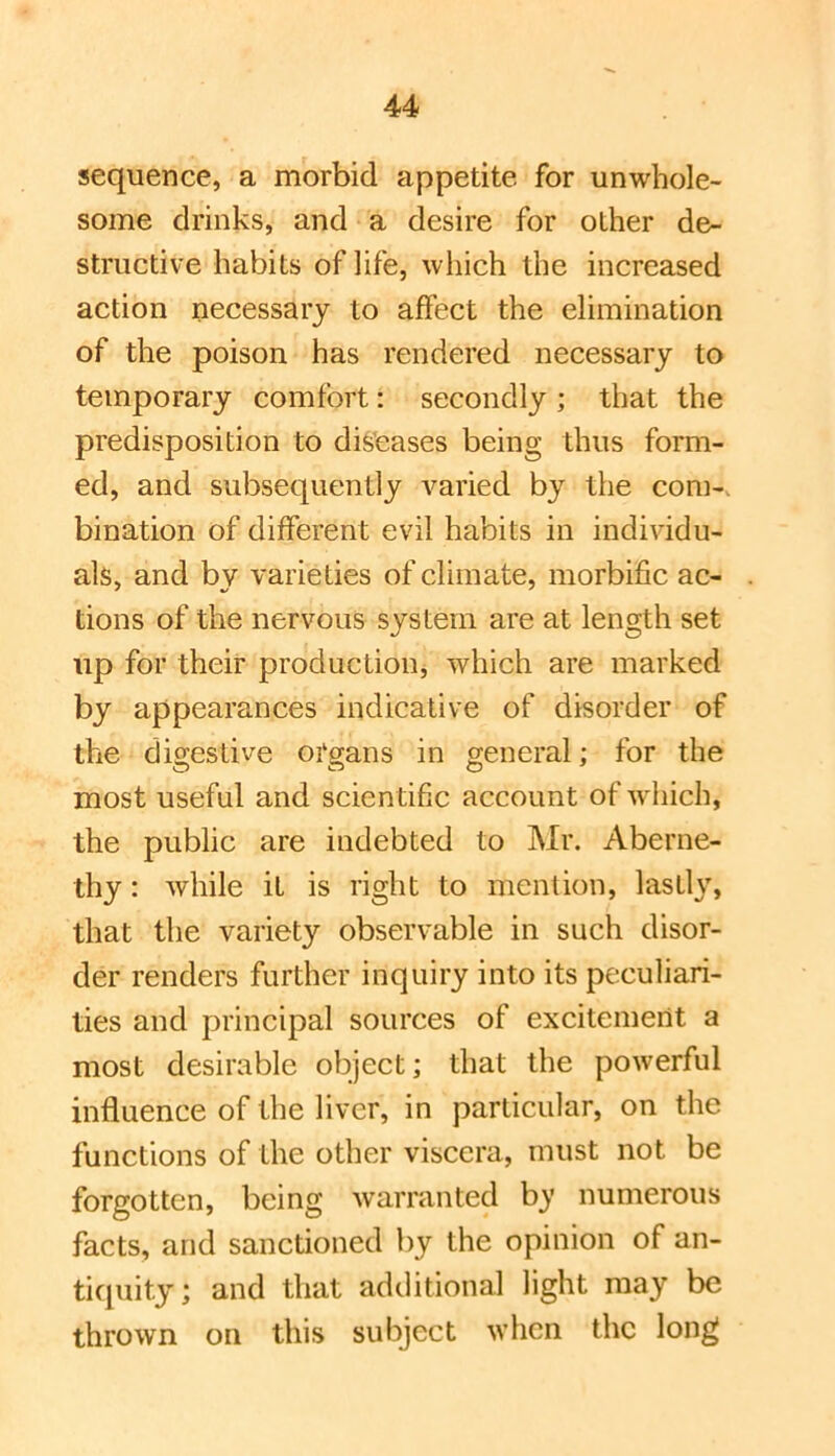 sequence, a morbid appetite for unwhole> some drinks, and a desire for other de- structive habits of life, which the increased action necessary to affect the elimination of the poison has rendered necessary to temporary comfort: secondly; that the predisposition to diseases being thus form- ed, and subsequently varied by the com-, bination of different evil habits in individu- als, and by varieties of climate, morbific ac- tions of the nervous system are at length set up for their production, which are marked by appearances indicative of disorder of the digestive organs in general; for the most useful and scientific account of w'hich, the public are indebted to Mr. Aberne- thy: while it is right to mention, lastly, that the variety observable in such disor- der renders further inquiry into its peculiari- ties and principal sources of excitement a most desirable object; that the powerful influence of the liver, in particular, on the functions of the other viscera, must not be forgotten, being warranted by numerous facts, and sanctioned by the opinion of an- ticpiity; and that additional light may be thrown on this subject when the long