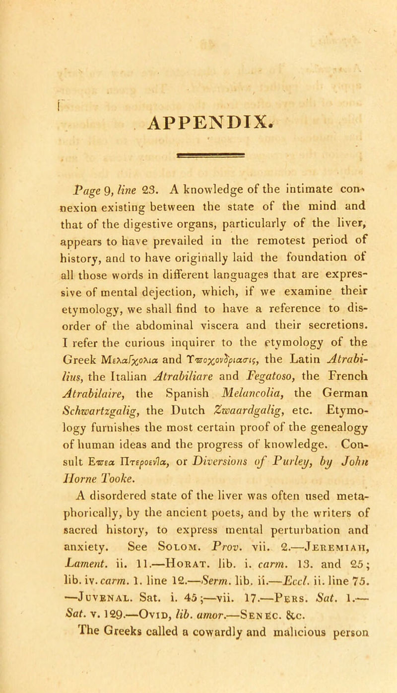 APPENDIX. Page 9, line 23. A knowledge of the intimate coip« nexion existing between the state of the mind and that of the digestive organs, particularly of the liver, appears to have prevailed in the remotest period of history, and to have originally laid the foundation of all those words in dilferent languages that are expres- sive of mental dejection, which, if we examine their etymology, we shall find to have a reference to dis- order of the abdominal viscera and their secretions. I refer the curious inquirer to the etymology of the Greek Ms^afxo^ta and T'sroxov^jotacnf, the Latin Atrabi- Uus, the Italian Atrahiliare and Fegatoso, the French Atrabilaire, the Spanish Melancolia, the German Schwartzgalig, the Dutch Zwaardgalig, etc. Etymo- logy furnishes the most certain proof of the genealogy of human ideas and the progress of knowledge. Con- sult E-ETEa TlrefioEvla, or Diversions of Parley, by John Horne Tooke. A disordered state of the liver was often used meta- phorically, by the ancient poets, and by the writers of sacred history, to express mental perturbation and anxiety. See Solom. Prov. vii. 2.—Jeremiah, Lament, ii. 11.—Horat. lib. i. cam. 13. and 25; lib. ly.carm. 1. line 12.—Serm. lib. ii.—Eccl. ii. line 75. —Juvenal. Sat. i. 45;—vii. 17.—Peks. Sat. 1.— Sat. V. 129.—Ovid, lib. amor.—Senec. &c. The Greeks called a cowardly and malicious person