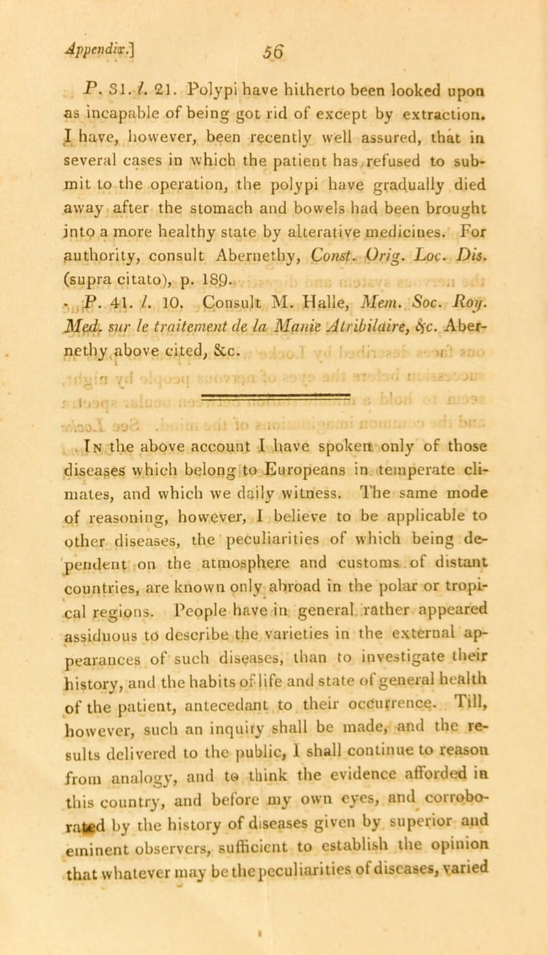 P. 31.1. 21. Polypi have hitherto been looked upon as incapable of being got rid of except by extraction. I have, liowever, been recently well assured, that in several cases in which the patient has,refused to sub- mit to the operation, the polypi have gradually died away after the stomach and bowels had been brought into a more healthy state by alterative medicines. For authority, consult Abernethy, Const. Orig. Loc. Dis. (supra citato), p. 18Q. • P. 41. 1. 10. Consult M. Halle, Mem. Soc. Roy. Med. snr le traitement de la Manie Atribilaire, <^c. Aber- netby,above cited, &c. a . ■ ^ n - ! ■ III ■ i i ■ ■ . I .zo.l - ■ ■ . i. • In,the above account I have spoken, only of those diseases which belong to Europeans in temperate cli- mates, and which we daily witness. The same mode of reasoning, however, 1 believe to be applicable to other diseases, the peculiarities of which being de- pendent on the atmosphere and customs , of distant countries, are known only abroad in the polar or tropi- cal regions. People have in general rather appeared assiduous to describe the varieties in the e.xternal ap- pearances of such diseases, than to investigate their history, and the habits of life and state of general health of the patient, antecedant to their occurrence. Till, however, such an inquiry shall be made, and the re- sults delivered to the public, 1 shall continue to reason from analogy, and to think the evidence afforded in this country, and before my own eyes, and corrobo- rated by the history of diseases given by superior and eminent observers, sufficient to establish the opinion that whatever may be the peculiarities of diseases, varied