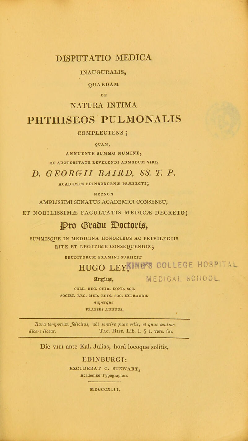 INAUGURALIS, QUAEDAM DE NATURA INTIMA PHTHISEOS PULMONALIS COMPLECTENS J QUAM, ANNUENTE SUMMO NUMINE, EX AUCTORITATE REVERENDI ADMODUM VIRI, D. GEORGII BAIRD, SS. T. P. ACADEMIM EDINBURGENIE PRAJEECTIJ NECNON AMPLISSIMI SENATUS ACADEMICI CONSENSU, ET NOBILISSIMAE FACULTATIS MEDICAE DECRETO; pro dftaDu Doctorte, SUMMISQUE IN MEDICINA HONORIBUS AC PRIVILEGIIS RITE ET LEGITIME CONSEQUENDIS J ERUDITORUM EXAMINI SUBJICIT HUGO LEYftfNS*8 COLLEGE HQSPITAL angluis, MEDICAL SCHOOL. COLL. REG. CHIR. LOND. SOC. SOCIET. REG. MED. EDIN. SOC. EXTRAORD. nuperque PRAESES ANNUUS. JRara temporum felicitas, ubi sentire quae velis, et quae sentias dicere liceat. Tac. Hist. Lib. 1. § 1. vers. fin. Die vili ante Kal. Julias, hora locoque solitis. EDIN BURGI: EXCUDEBAT C. STEVVART, Academia: Typographus. MDCCCX1II