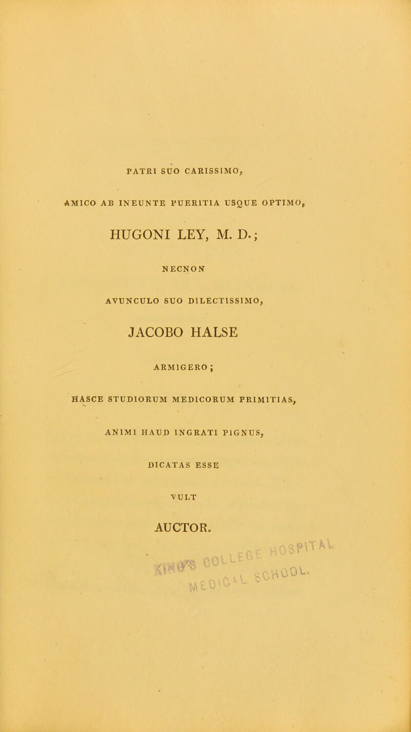 PATRI SUO CARISSIMO, AMICO AB INEUNTE PUERITIA USQUE OPTIMO, HUGONI LEY, M. D.; NECNOM AVUNCULO SUO DILECTISSIMO, JACOBO HALSE ARMIGERO ; HASCE STUDIORUM MEDICORUM PRIMITIAS, ANIMI HAUD INGRATI PIGNUS, DICATAS ESSE VULT AUCTOR. /lw 00 f H0SP\T^V s,e.r\oot.