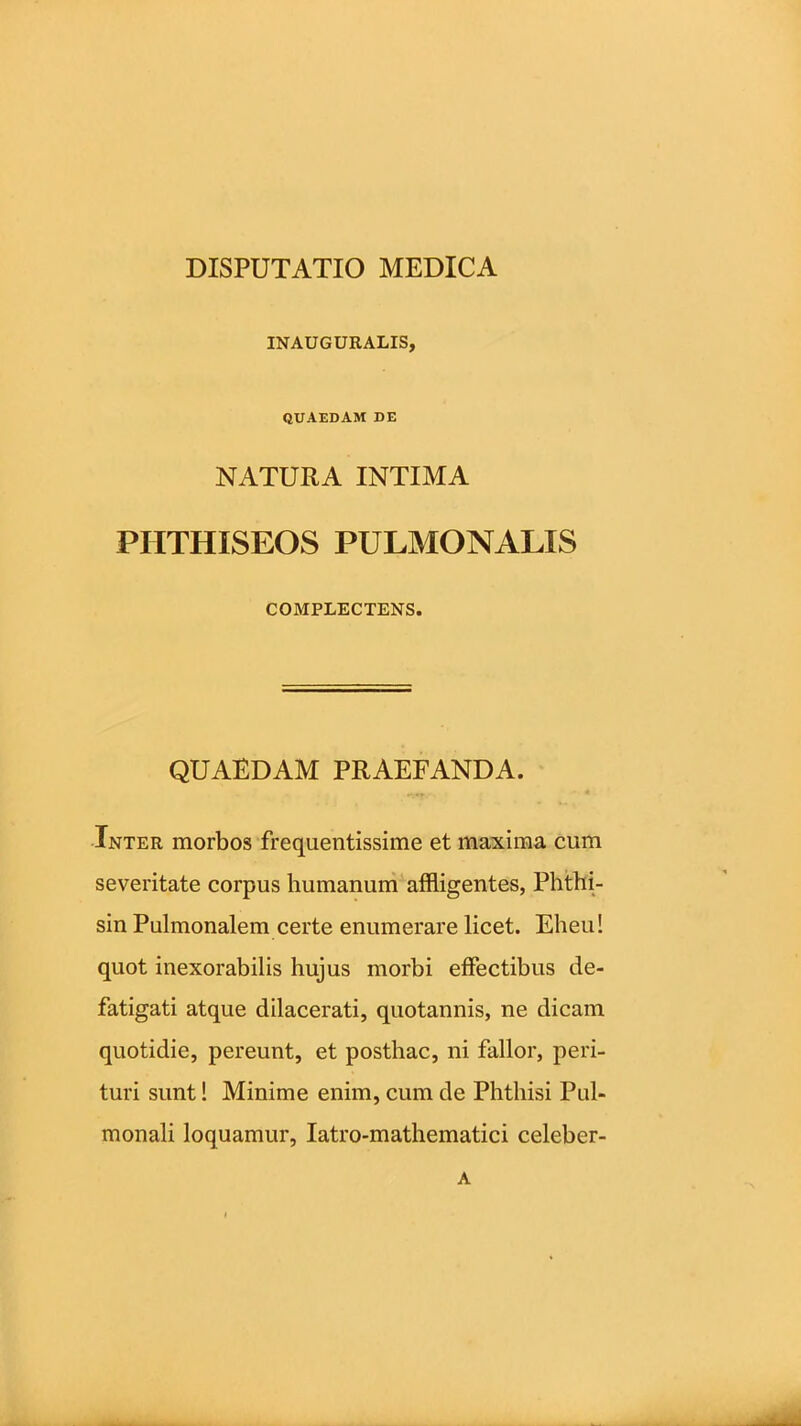 INAUGURALIS, QUAEDAM DE NATURA INTIMA PHTHISEOS PULMONALIS COMPLECTENS. QUAEDAM PRAEFANDA. Inter morbos frequentissime et maxima cum severitate corpus humanum affligentes, Phthi- sin Pulmonalem certe enumerare licet. Eheu! quot inexorabilis hujus morbi effectibus de- fatigati atque dilacerati, quotannis, ne dicam quotidie, pereunt, et posthac, ni fallor, peri- turi sunt! Minime enim, cum de Phthisi Pul- monali loquamur, Iatro-mathematici celeber- A