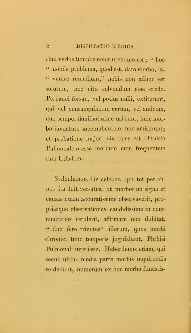 limi verbis tumidis nobis utendum est; “ hoc “ nobile problema, quod est, dato morbo, in- “ venire remedium,” nobis non adhuc est solutum, nec cito solvendum esse credo. Perpauci forsan, vel potius nulli, extiterunt, qui vel consanguineum carum, vel amicum, quo semper familiarissime usi sunt, huic mor- bo juventute succumbentem, non amiserunt; et probatione majori vix opus est Phthisin Pulmonalem esse morbum cum frequentem tum lethalem. Sydenhamus ille celeber, qui tot per an- nos ita fuit versatus, ut morborum signa et causas quam accuratissime observaverit, pro- priasque observationes candidissime in com- mentarios retulerit, affirmare non dubitat, “ duo fere trientes” illorum, quos morbi chronici tunc temporis jugulabant, Phthisi Pulmonali interiisse. Heberdenus etiam, qui seculi ultimi media parte morbis inquirendis -se dedidit, numerum ex hoc morbo funestis-