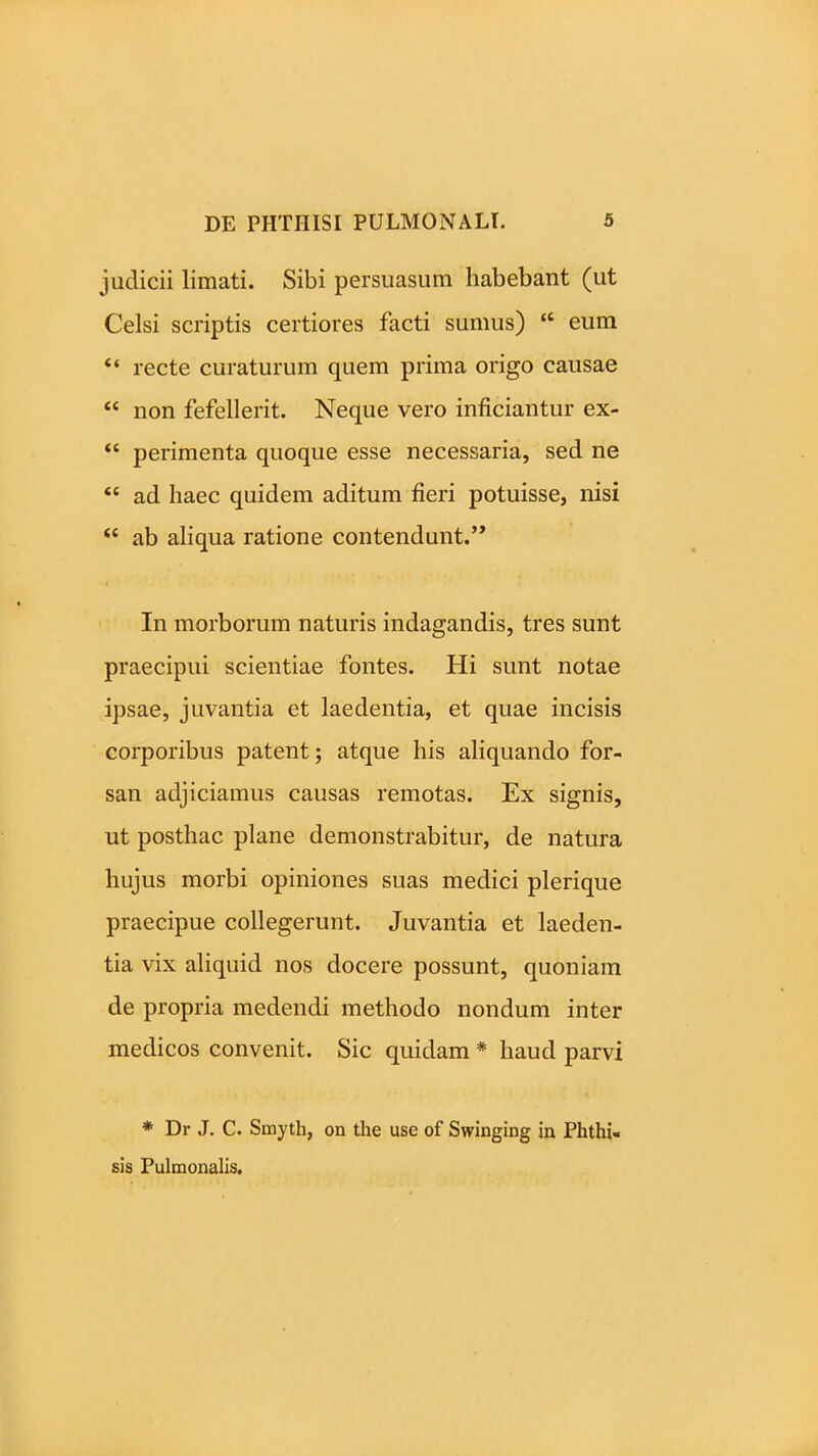 judicii limati. Sibi persuasum habebant (ut Celsi scriptis certiores facti sumus) ‘c eum “ recte curaturum quem prima origo causae “ non fefellerit. Neque vero inficiantur ex- “ perimenta quoque esse necessaria, sed ne “ ad haec quidem aditum fieri potuisse, nisi “ ab aliqua ratione contendunt.’’ In morborum naturis indagandis, tres sunt praecipui scientiae fontes. Hi sunt notae ipsae, juvantia et laedentia, et quae incisis corporibus patent; atque his aliquando for- san adjiciamus causas remotas. Ex signis, ut posthac plane demonstrabitur, de natura hujus morbi opiniones suas medici plerique praecipue collegerunt. Juvantia et laeden- tia vix aliquid nos docere possunt, quoniam de propria medendi methodo nondum inter medicos convenit. Sic quidam * haud parvi * Dr J. C. Smyth, on the use of Swinging in Phthi- sis Pulmonalis.