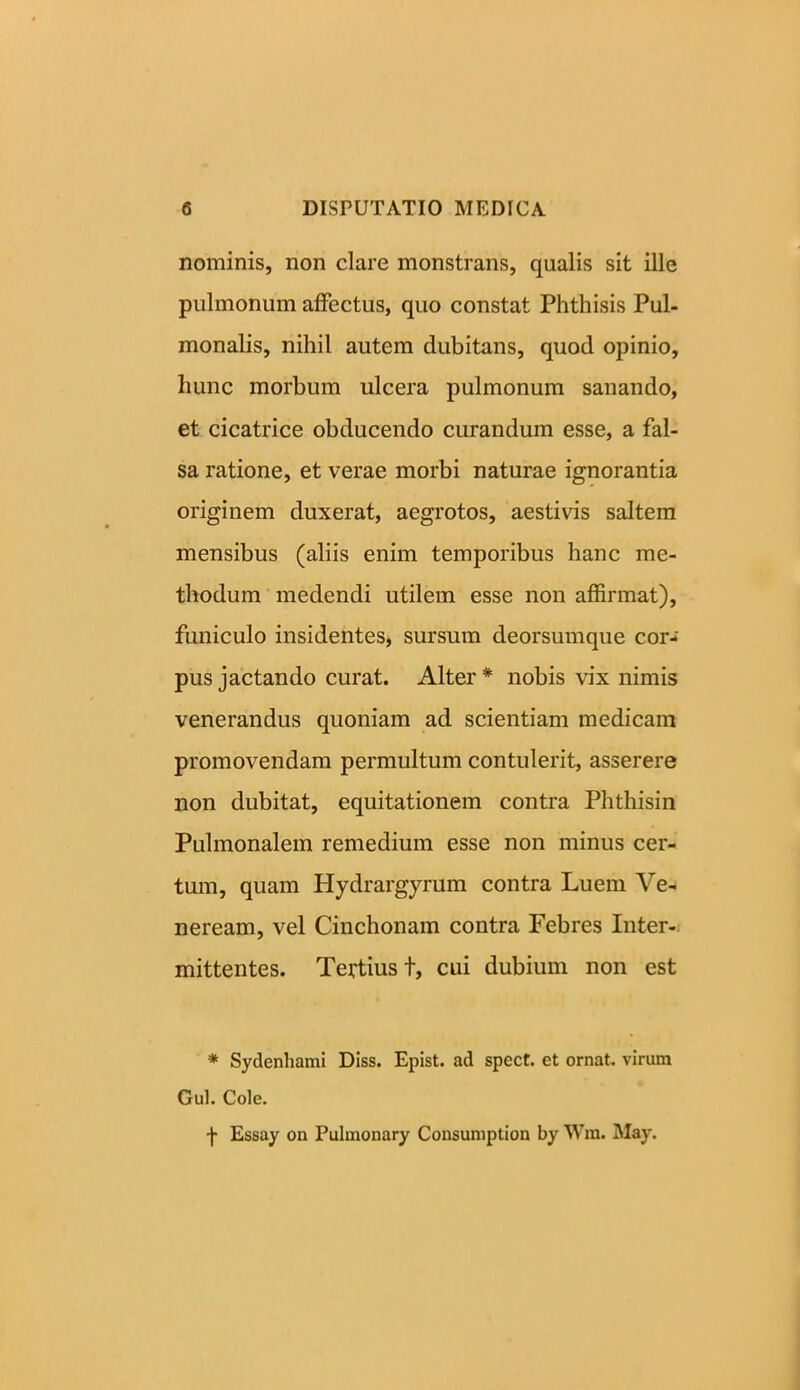 nominis, non clare monstrans, qualis sit ille pulmonum affectus, quo constat Phthisis Pul- monalis, nihil autem dubitans, quod opinio, hunc morbum ulcera pulmonum sanando, et cicatrice obducendo curandum esse, a fal- sa ratione, et verae morbi naturae ignorantia originem duxerat, aegrotos, aestivis saltem mensibus (aliis enim temporibus hanc me- thodum medendi utilem esse non affirmat), funiculo insidentes, sursum deorsumque cor- pus jactando curat. Alter * nobis vix nimis venerandus quoniam ad scientiam medicam promovendam permultum contulerit, asserere non dubitat, equitationem contra Phthisin Pulmonalem remedium esse non minus cer- tum, quam Hydrargyrum contra Luem Ve- neream, vel Cinchonam contra Febres Inter- mittentes. Tertius t, cui dubium non est * Sydenhami Diss. Epist. ad spect. et ornat, virum Gul. Cole. f Essay on Pulmonary Consumption by Wra. May.