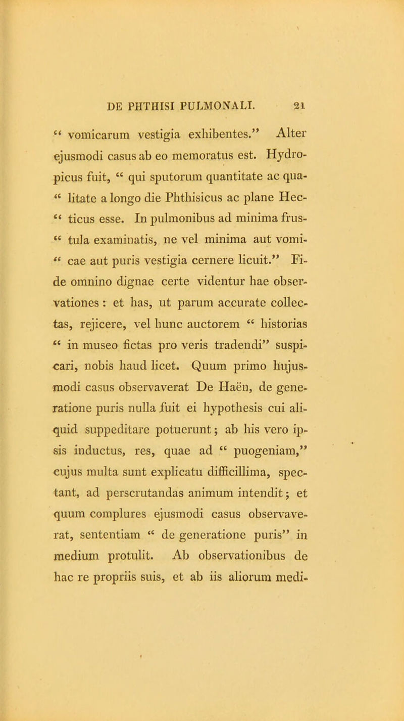 “ vomicarum vestigia exhibentes.” Alter ejusmodi casus ab eo memoratus est. Hydro- picus fuit, “ qui sputorum quantitate ac qua- “ litate a longo die Phthisicus ac plane Hec- £< ticus esse. In pulmonibus ad minima frus- “ tula examinatis, ne vel minima aut vomi- “ cae aut puris vestigia cernere licuit.” Fi- de omnino dignae certe videntur hae obser- vationes : et has, ut parum accurate collec- tas, rejicere, vel hunc auctorem t{ historias “ in museo fictas pro veris tradendi” suspi- cari, nobis haud licet. Quum primo hujus- modi casus observaverat De Haen, de gene- ratione puris nulla fuit ei hypothesis cui ali- quid suppeditare potuerunt; ab his vero ip- sis inductus, res, quae ad ce puogeniam,” cujus multa sunt explicatu difficillima, spec- tant, ad perscrutandas animum intendit; et quum complures ejusmodi casus observave- rat, sententiam “ de generatione puris” in medium protulit. Ab observationibus de hac re propriis suis, et ab iis aliorum medi-