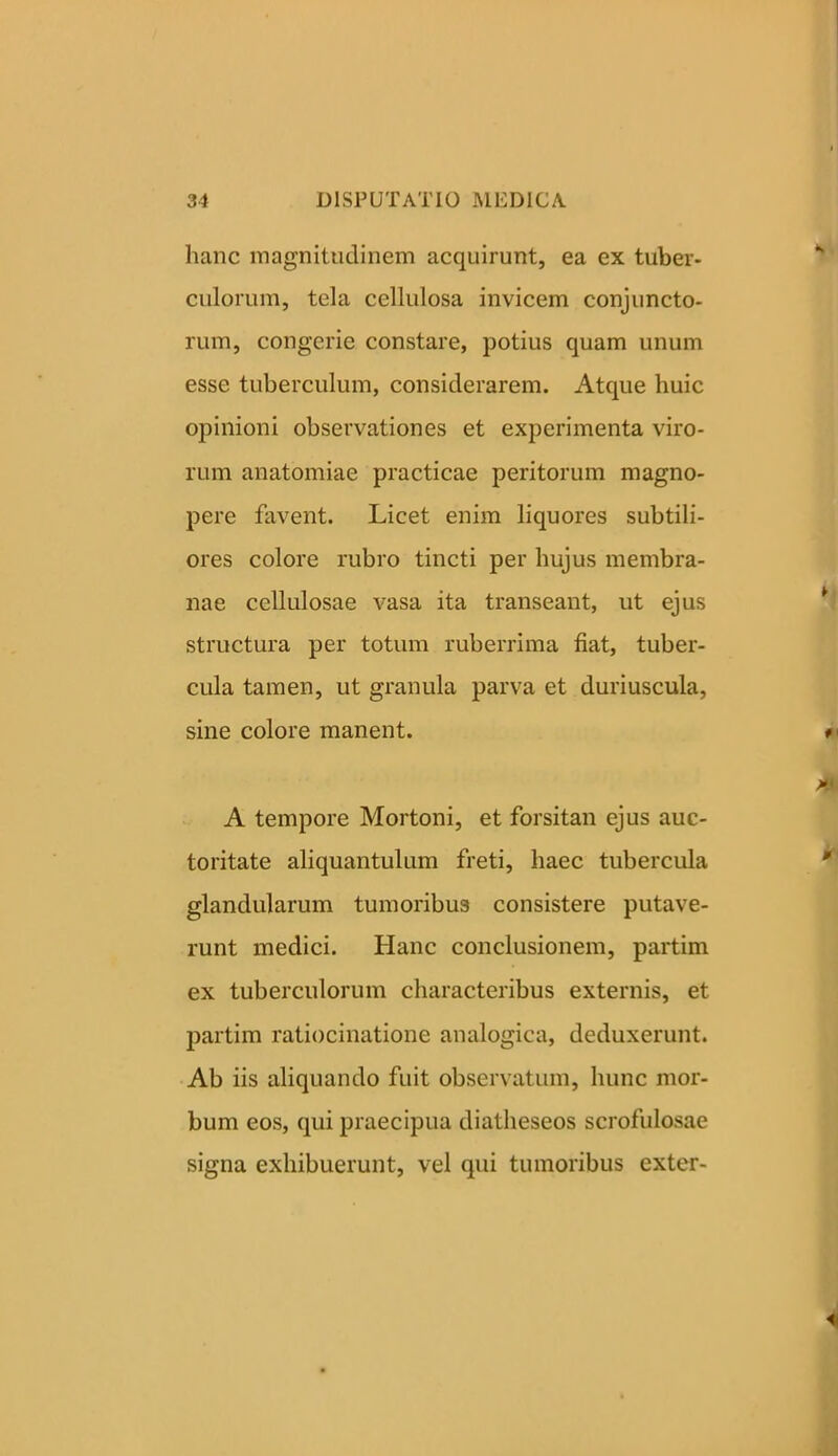 hanc magnitudinem acquirunt, ea ex tuber- culorum, tela cellulosa invicem conjuncto- rum, congerie constare, potius quam unum esse tuberculum, considerarem. Atque huic opinioni observationes et experimenta viro- rum anatomiae practicae peritorum magno- pere favent. Licet enim liquores subtili- ores colore rubro tincti per hujus membra- nae cellulosae vasa ita transeant, ut ejus structura per totum ruberrima fiat, tuber- cula tamen, ut granula parva et duriuscula, sine colore manent. A tempore Mortoni, et forsitan ejus auc- toritate aliquantulum freti, haec tubercula glandularum tumoribus consistere putave- runt medici. Hanc conclusionem, partim ex tuberculorum characteribus externis, et partim ratiocinatione analogica, deduxerunt. Ab iis aliquando fuit observatum, hunc mor- bum eos, qui praecipua diatheseos scrofulosae signa exhibuerunt, vel qui tumoribus exter-