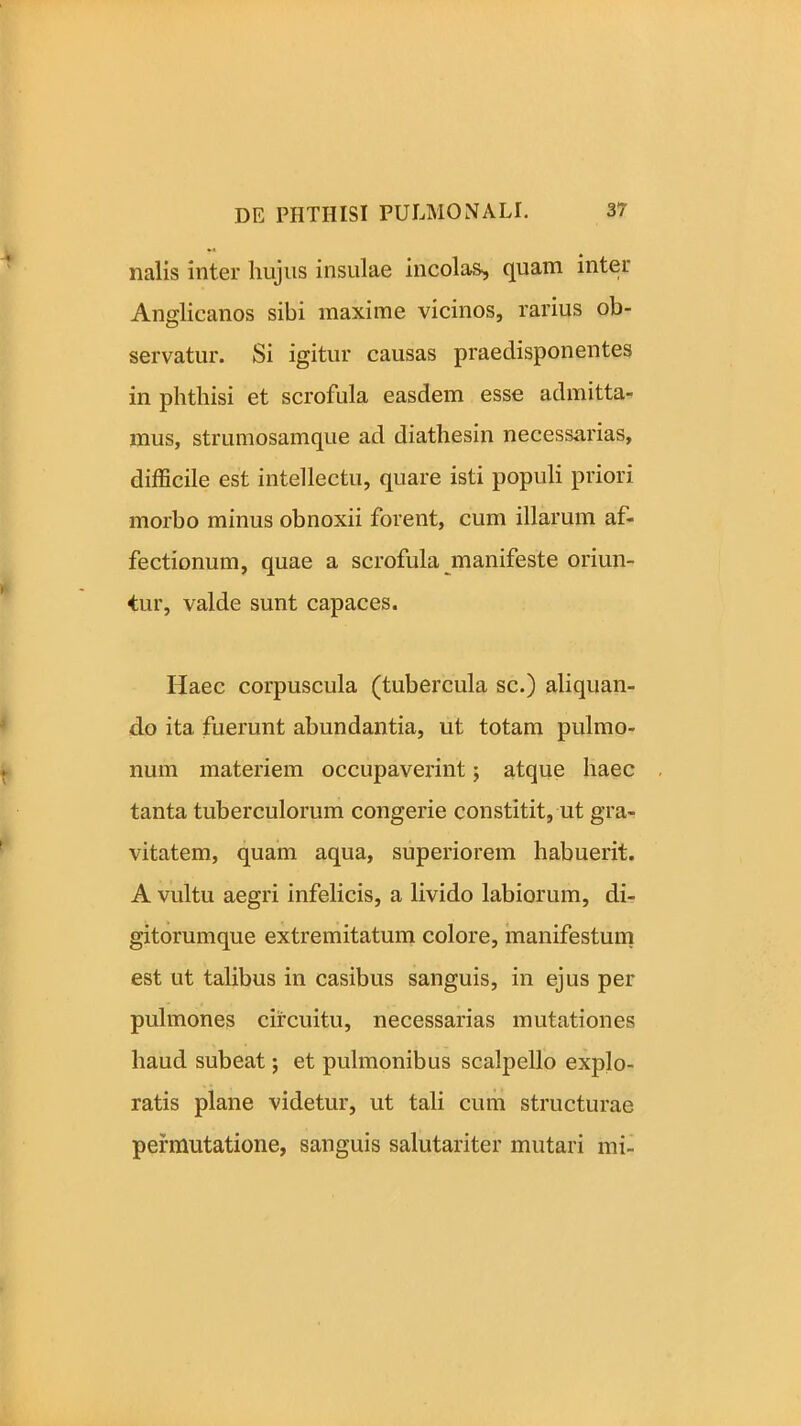 nalis inter hujus insulae incolas^ quam inter Anglicanos sibi maxime vicinos, rarius ob- servatur. Si igitur causas praedisponentes in phthisi et scrofula easdem esse admitta- mus, strumosamque ad diathesin necessarias, difficile est intellectu, quare isti populi priori morbo minus obnoxii forent, cum illarum af- fectionum, quae a scrofula manifeste oriun- tur, valde sunt capaces. Haec corpuscula (tubercula sc.) aliquan- do ita fuerunt abundantia, ut totam pulmo- num materiem occupaverint; atque haec tanta tuberculorum congerie constitit, ut gra- vitatem, quam aqua, superiorem habuerit. A vultu aegri infelicis, a livido labiorum, di- gitorumque extremitatum colore, manifestum est ut talibus in casibus sanguis, in ejus per pulmones circuitu, necessarias mutationes haud subeat; et pulmonibus scalpello explo- ratis plane videtur, ut tali cum structurae permutatione, sanguis salutariter mutari mi-