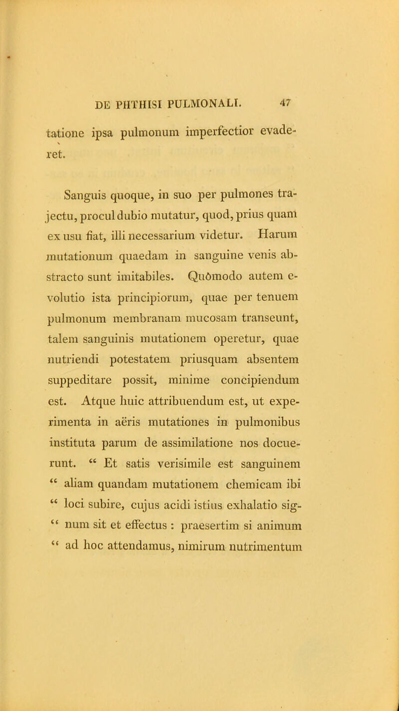 talione ipsa pulmonum imperfectior evade- ret. Sanguis quoque, in suo per pulmones tra- jectu, procul dubio mutatur, quod, prius quam ex usu fiat, illi necessarium videtur. Harum mutationum quaedam in sanguine venis ab- stracto sunt imitabiles. Qudmodo autem e- volutio ista principiorum, quae per tenuem pulmonum membranam mucosam transeunt, talem sanguinis mutationem operetur, quae nutriendi potestatem priusquam absentem suppeditare possit, minime concipiendum est. Atque huic attribuendum est, ut expe- rimenta in aeris mutationes in pulmonibus instituta parum de assimilatione nos docue- runt. “ Et satis verisimile est sanguinem “ aliam quandam mutationem chemicam ibi “ loci subire, cujus acidi istius exhalatio sig- “ num sit et effectus : praesertim si animum “ ad hoc attendamus, nimirum nutrimentum