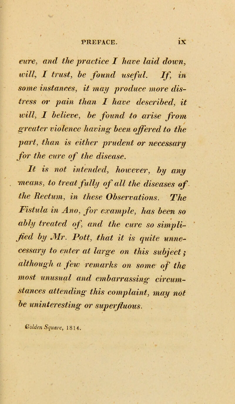 enre, and the practice I have laid down, will, I trust, he found useful. If in some instances, it may produce more dis- tress or pain than I have described, it will, I believe, he found to arise from greater violence having been offered to the part, than is either prudent or necessary for the eure of the disease. It is not intended, however, by any means, to treat fully of all the diseases of- the Rectum, in these Observations. The Tistula in Ano, for example, has been so ably treated of and the cure so simpli- fied by Air. Pott, that it is quite unne- cessary to enter at large on this subject; although a few remarks on some of the most unusual and embarrassing circum- stances attending this complaint, may not be uninteresting or superfluous. Golden Square, 1814.