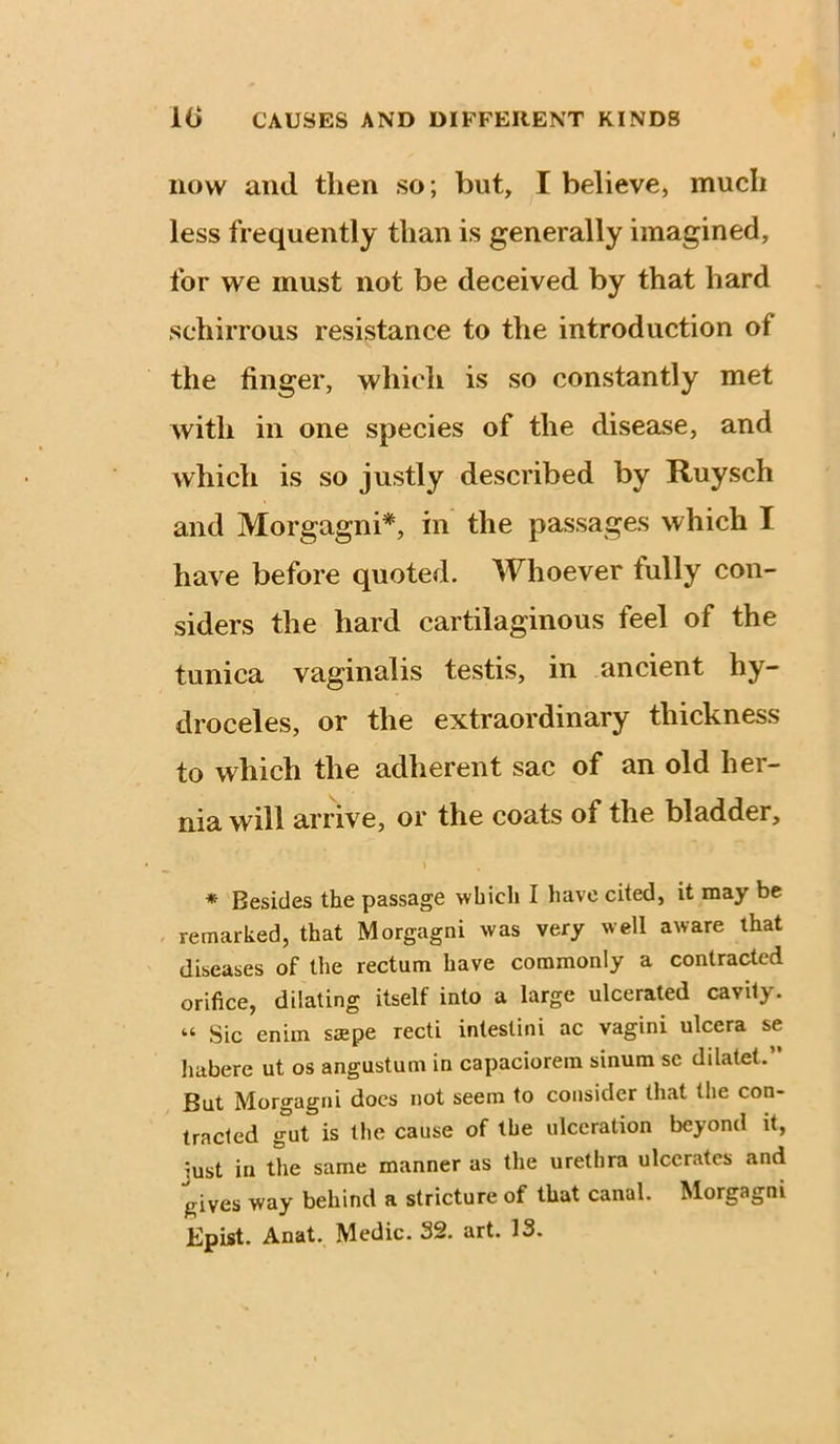 now and then so; but, I believe, much less frequently than is generally imagined, for we must not be deceived by that hard schirrous resistance to the introduction of the finger, which is so constantly met with in one species of the disease, and which is so justly described by Ruysch and Morgagni*, in the passages which I have before quoted. Whoever fully con- siders the hard cartilaginous feel of the tunica vaginalis testis, in ancient hy- droceles, or the extraordinary thickness to which the adherent sac of an old her- nia will arrive, or the coats of the bladder. * Besides the passage which I have cited, it may be remarked, that Morgagni was very well aware that diseases of the rectum have commonly a contracted orifice, dilating itself into a large ulcerated cavily. “ Sic enim ssepe recti intestini ac vagini ulcera se habere ut os angustum in capaciorem sinura sc dilatet. But Morgagni docs not seem to consider that the con- tracted gut is the cause of the ulceration beyond it, just in the same manner as the urethra ulcerates and gives way behind a stricture of that canal. Morgagni Epist. Anat. Medic. 32. art. IS.