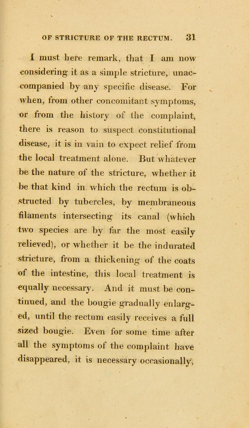 I must here remark, that I am now considering it as a simple stricture, unac- companied by any specific disease. For when, from other concomitant symptoms, or from the history of the complaint, there is reason to suspect constitutional disease, it is in vain to expect relief from the local treatment alone. But whatever be the nature of the stricture, whether it be that kind in which the rectum is ob- structed by tubercles, by membraneous filaments intersecting its canal (which two species are by far the most easily relieved), or whether it be the indurated stricture, from a thickening of the coats of the intestine, this local treatment is equally necessary. And it must be con- tinued, and the bougie gradually enlarg- ed, until the rectum easily receives a full sized bougie. Even for some time after all the symptoms of the complaint have disappeared, it is necessary occasionally,