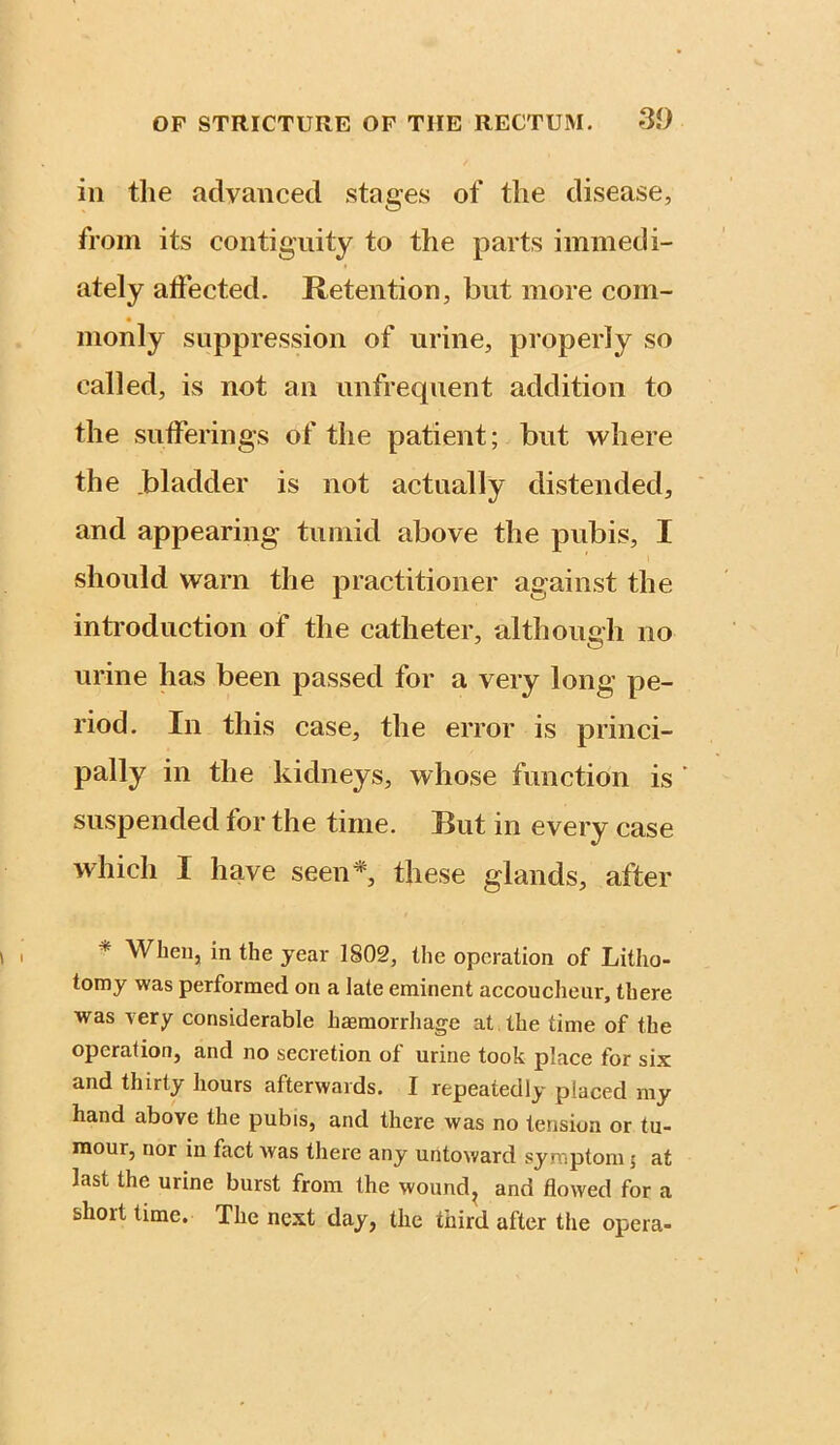 ill the advanced stages of the disease, from its contiguity to the parts immedi- ately affected. Retention, but more com- monly suppression of urine, properly so called, is not an unfreqiient addition to the sufferings of the patient; but where the .bladder is not actually distended, and appearing tumid above the pubis, I should warn the practitioner against the introduction of the catheter, although no urine has been passed for a very long pe- riod. In this case, the error is princi- pally in the kidneys, whose function is ’ suspended for the time. But in every case which I have seen* these glands, after * When, in the year 1802, the operation of Litho- tomy was performed on a late eminent accoucheur, there was \ery considerable haemorrhage at the time of the operation, and no secretion of urine took place for six and thirty hours afterwards. I repeatedly placed my hand above the pubis, and there was no tension or tu- mour, nor in fact was there any untoward symptom 5 at last the urine bnrst from the wound^ and flowed for a short time. The next day, the third after the opera-