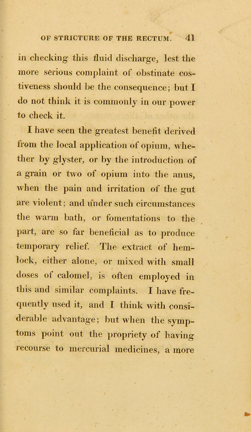 in checking’ this fluid discharge, lest the more serious complaint of obstinate cos- tiveness should be the consequence; but I do not think it is commonly in our power to check it. I have seen the greatest benefit derived from the local application of opium, whe- ther by glyster, or by the introduction of a grain or two of opium into the anus, when the pain and irritation of the gut are violent; and under such circumstances the warm bath, or fomentations to the part, are so far beneficial as to produce temporary relief. The extract of hem- lock, either alone, or mixed with small doses of calomel, is often employed in this and similar complaints. I have fre- quently used it, and I think with consi- derable advantage; but when the symp- toms point out the propriety of having recourse to mercurial medicines, a more