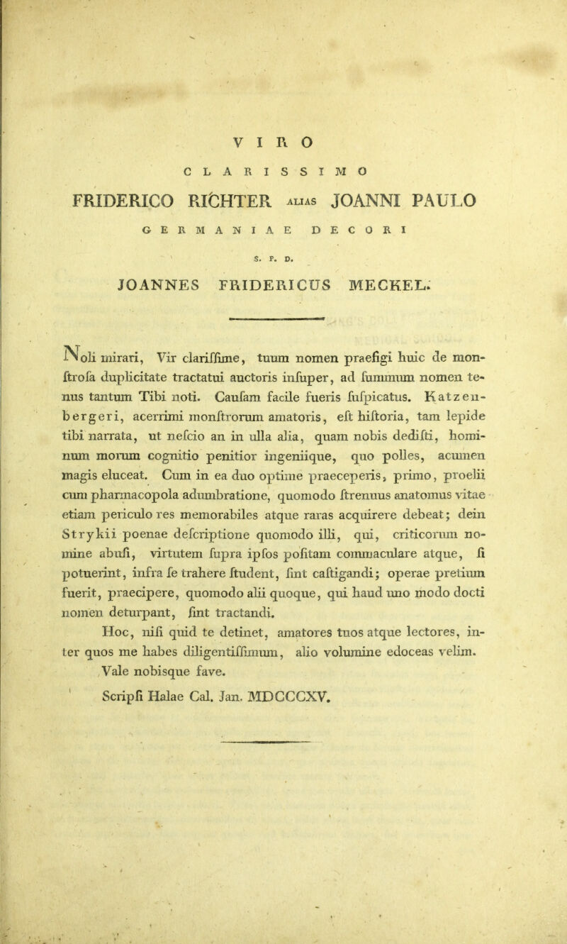 VIRO CLARISSIMO FRIDERICO RI&HTER ALIAS JOANNI PAULO GERMANIAE DECORI ' S. P. D. JOANNES FRIDERICUS MECKEL: Noli mirari, Vir clariflime, tuum nomen praefigi huic de mon- ftrofa duplicitate tractatui auctoris infuper, ad fummum nomen te- nus tantum Tibi noti. Caufam facile fueris fufpicatus. Katzen- b er geri, acerrimi raonftrorum amatoris, eft hiftoria, tam lepide tibi narrata, ut nefcio an in ulla alia, g^uam nobis dedifti, homi- num morum cognitio penitior ingeniique, guo polles, acmnen magis eluceat. Cum in ea duo optime praeceperis> primo, proelii cum phannacopola adumbratione, quomodo ftrenuus anatomus vitae etiam periculo res memorabiles atque raras acquirere debeat; dein Strykii poenae defcriptione quomodo illi, qui, criticorum no- mine abufi, virtutem fupra ipfos politam commaculare atque, li potuerint, infra fe trahere ftudent, lint caftigandi; operae pretimn fuerit, praecipere, quomodo alii quoque, qui haud uno modo docti nomen deturpant, fint tractandi. Hoc, nili quid te detinet, amatores tuos atque lectores, in- ter quos me habes diligentiffimum, alio volumine edoceas vehm. ,Vale nobisque fave. Scripfi Halae Cal. Jan, MDGCCXV.