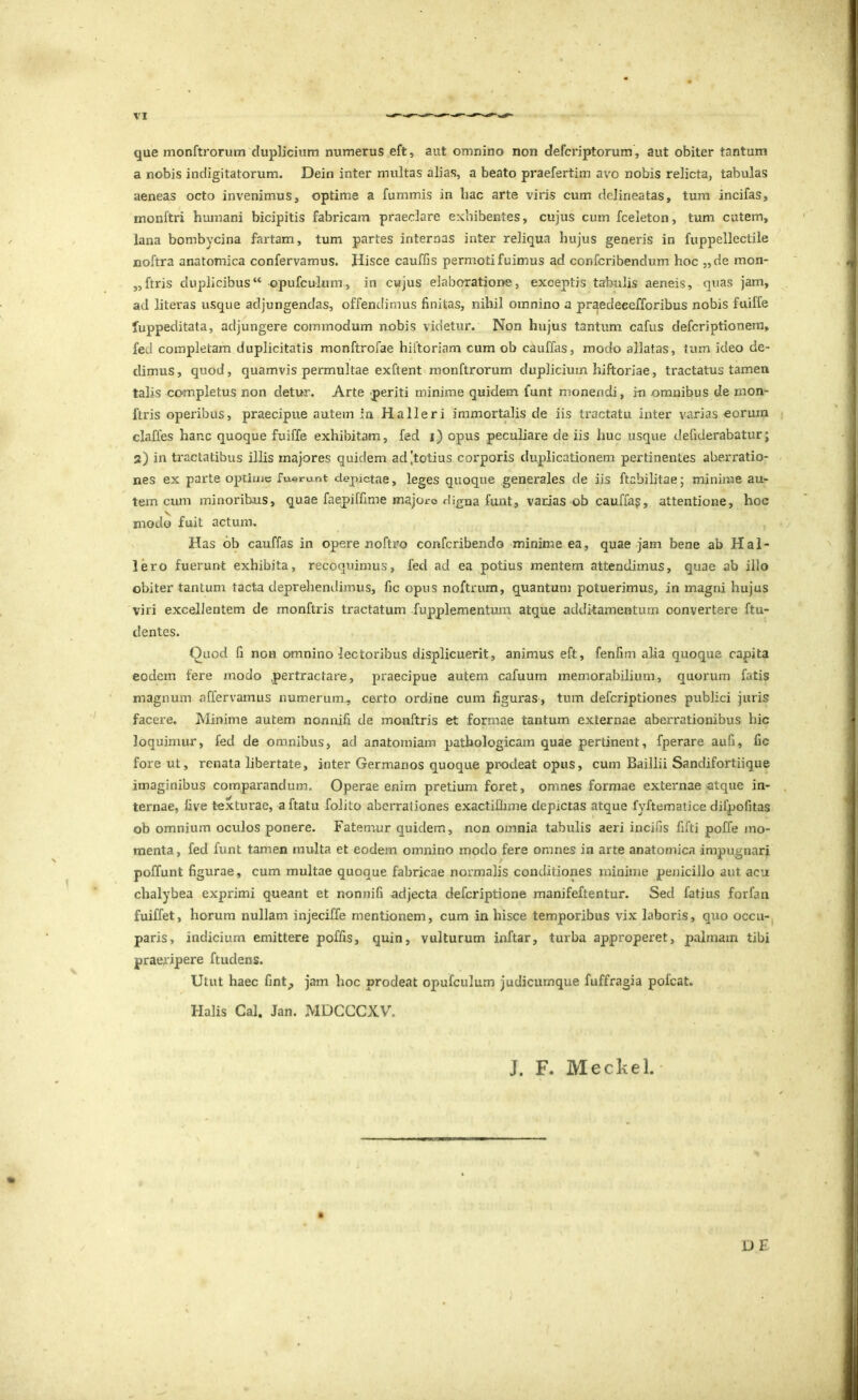 que monftrorum duplicium numerus eft, aut omnino non defcriptorum, aut obiter tantum a nobis indigitatorum. Dein inter multas alias, a beato praefertim av^o nobis relicta, tabulas aeneas octo invenimus, optime a fummis in hac arte viris cum delineatas, tum incifas, monftri humani bicipitis fabricam praeclare exhibentes, cujus cumfceleton, tum cutem, lana bombycina fartam, tum partes internas inter reliqua hujus generis in fuppellectile noftra anatomica confervamus. Hisce cauffis permoti fuimus ad confcribendum hoc „de mon- ,,ftris duplicibus“ opufculum, in cujus elaboratione, exceptis tabulis aeneis, quas jam, ad litei'as usque adjungendas, offendimus finitas, nihil omnino a praedeeefforibus nobis fuiffe fuppeditata, adjungere commodum nobis videtur. Non hujus tantum cafus defcriptionem, feci completam duplicitatis monftrofae hiftoriam cum ob cauffas, modo allatas, tum ideo de- dimus, quod, quamvis permultae exftent monftrorum duplicium hiftoriae, tractatus tamen talis ccwnpietus non detur. Arte periti minime quidem funt monendi, in omnibus de nion- ftris operibus, praecipue autem in Ha lier i immortalis de iis tractatu inter varias eorum claffes hanc quoque fuiffe exhibitam, fed i) opus peculiare de iis huc usque defiderabatur; 2) in tractatibus illis majores quidem ad,'totius corporis duplicationem pertinentes aberratio- nes ex parte optime fuerunt depictae, leges quoque generales de iis ftabilitae; minime au- tem cum minoribus, quae faepilfime majoro digna funt, varias ob cauffa?, attentione, hoc modo fuit actum. Has ob cauffas in opere noftro conferibendo minime ea, quae jam bene ab Hal- lero fuerunt exhibita, recoquimus, fed ad ea potius mentem attendimus, quae ab illo obiter tantum tacta deprehendimus, fic opus noftrum, quantum potuerimus, in magni hujus viri excellentem de monftris tractatum fupplementum atque additamentum convertere ftu- dentes. Quod fi non exnnino lectoribus displicuerit, animus eft, fenfim alia quoque capita eodem fere modo pertractare, praecipue autem cafuum memorabilium, quorum fatis magnum affervamus numerum^ certo ordine cum figuras, tum deferiptiones publici juris facere. Minime autem nonnifi de monftris et formae tantum externae aberrationibus hic loquimur, fed de omnibus, ad anatomiam pathologicam quae pertinent, fperare auG, fic fore ut, renata libertate, inter Germanos quoque prodeat opus, cum Baillii Sandifortiique imaginibus comparandum. Operae enim pretium foret, omnes formae externae atque in- ternae, five texturae, a ftatu folito aberrationes exactillime depictas atque fyftematice difpofitas ob omnium oculos ponere. Fatemur quidem, non omnia tabulis aeri incifis fifti poffe mo- menta, fed funt tamen multa et eodem omnino modo fere omnes in arte anatomica impugnari poffunt figurae , cum multae quoque fabricae normalis conditiones minime pejiiciJlo aut acu chalybea exprimi queant et nonnifi adjecta deferiptione manifeftentur. Sed fatius forfan fuiffet, horum nullam injecifle mentionem, cum in hisce temporibus vix laboris, quo occu- paris, indicium emittere poffis, quin, vulturum inftar, turba approperet, palmam tibi praeripere ftudens. Utut haec fint;, jam hoc prodeat opufculum judicumque fuffragia pofcat. Halis Cal. Jan. MDCCCXV. J. F. Meckel. UE