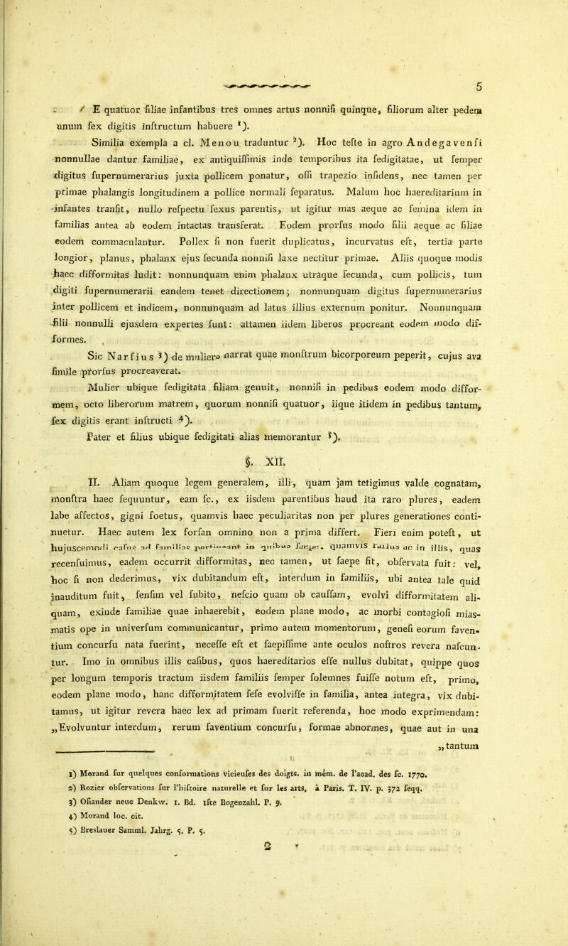 ^ E guatuor filiae infantibus tres omnes artus nonnifi quinque, filiorum alter pedera unum fex digitis inftructum habuere *). Similia exempla a cl. Menou traduntur Hoc tefle in agro Andegavenfi nonnullae dantur familiae, ex antiquiffimis inde temporibus ita fedigitatae, ut femper digitus fupernumerarius juxta pollicem ponatur, offi trapezio infidens, nec tamen per primae phalangis longitudinem a pollice normali feparatus. Malum hoc haereditarium in 'infantes tranfit, nullo refpectu fexus parentis, ut igitur mas aeque ac femina idem in familias antea ab eodem intactas transferat. Eodem prorfus modo filii aeque ac filiae eodem 'commaculantur. Pollex fi non fuerit duplicatus, incurvatus eft, tertia parte longior, planus, phalanx ejus fecunda nonnifi laxe nectitur primae. Aliis quoque modis haec difformitas ludit: iionnunquam enim phalanx utraque fecunda, cum pollicis, tum digiti fupernumerarii eandem tenet directionem; nonnunquam digitus fupernumerarius inter pollicem et indicem, nonnunquam ad latus illius externum ponitur. Nonnunquam filii nonnulli ejusdem expertes funt: attamen iidem liberos procreant eodem modo dif- formes. Sic NarfIus 3) de muliero narrat quae monftrum bicorporeum peperit, cujus ava fimile prorfus procreaverat. Mulier ubique fedigitata filiam genuit, nonnifi in pedibus eodem modo diffor- mem, octo liberorum matrem, quorum nonnifi quatuor, iique itidem in pedibus tantum, fex digitis erant inftructi Pater et filius ubique fedigitati alias inemorantur XII. I II. Aliam quoque legem generalem, illi, qxiam jam tetigimus valde cognatam, nlonftra haec fequuntur, eam fc., ex iisdem parentibus haud ita raro plures, eadem labe affectos, gigni foetus, quamvis haec peculiaritas non per plures generationes conti- nuetur. Haec autem lex forfan omnino non a prima differt. Fien enim poteft, ut hujuSCemOfli raf>ic ari familiae: an Q^niUuo lucyr:, qiiamVlS rdlius ac in illis, QuaS recenfuimus, eadem occurrit difformitas, nec tamen, ut faepe fit, obfervata fuit: vel, hoc fi non dederimus, vix dubitandum eft, interdum in familiis, ubi antea tale quid inauditum fuit, fenfim vel fubito, nefeio quam ob cauffam, evolvi difformitatem ali- quam, exinde familiae quae inhaerebit, eodem plane modo, ac morbi contagiofi mias- matis ope in univerfum 'Communicantur, primo autem momentorum, genefi eorum faven- tium concurfu nata fuerint, neceffe eft et faepiffime ante oculos noftros revera nafcun. tur. Imo in omnibus illis cafibus, quos haereditarios effe nullus dubitat, quippe quos per longum temporis tractum iisdem familiis femper folemnes fuiffe notum eft, primo, eodem plane modo, hanc difformitatem fefe evolviffe in familia, antea integra, vix dubi- tamus, ut igitur revera haec lex ad primam fuerit referenda, hoc modo exprimendam: 5,Evolvuntur interdum, rerum faventium concurfu, formae abnormes, quae aut in una ,, tantum 1: 1) Morand fur quelques conformations vicleufes des dolgts. in ttiem. de 1’acad. des fc. 1770. a) Rozier obfervations fur l’hiftoire naturelle et fur les arts, k Paris. T. IV. p. 372 feqq. 3^ Ofiander neue Denkw. i. Bd. ifte Bogenzahl. P. 9. 4) Morand loc. cit. 5) Breslauer Samml. Jalirg, P. 5,