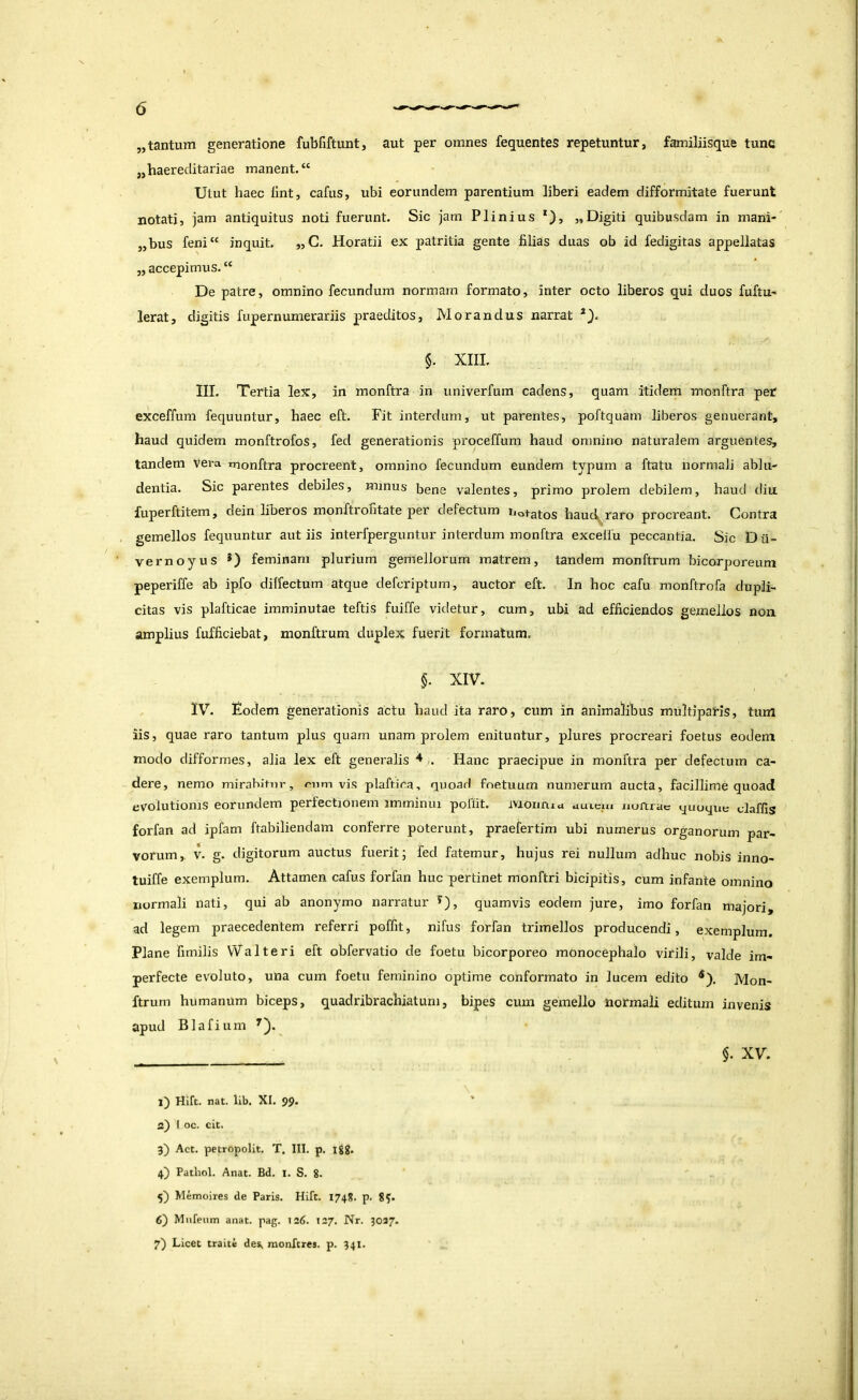 „tantum generatione fubfiftunt, aut per omnes fequentes repetuntur, familiisque tunc jjhaereclitariae manent. “ Utut haec llnt, cafus, ubi eorundem parentium liberi eadem difformitate fuerunt notati, jam antiquitus noti fuerunt. Sic jam Plinius *), «Digiti quibusdam in mani- „bus feni“ inquit. „C. Horatii ex patritia gente filias duas ob id fedigitas appellatas „ accepimus. “ De patre, omnino fecundum normam formato, inter octo liberos qui duos fuftU' Ierat, digitis fupernumerariis praeditos. Morandus narrat §. XIII. III. Tertia lex, in monftra in univerfum cadens, quam itidem monftra per exceffum fequuntur, haec eft. Fit interdum, ut parentes, poftquam liberos genuerant, haud quidem monftrofos, fed generationis proceffum haud omnino naturalem arguentes, tandem vera rnonftra procreent, omnino fecundum eundem typum a ftatu normali ablu- dentia. Sic parentes debiles, minus bene valentes, primo prolem debilem, haud diu fuperftitem, dein liberos monftrofitate per defectum iiotatos hauc^raro procreant. Contra gemellos fequuntur aut iis interfperguntur interdum monftra excelfu peccantia. Sic Dii- vernoyus *) feminam plurium gemellorum matrem, tandem monftrum bicorporeum peperiffe ab ipfo dilfectum atque defcriptum, auctor eft. In hoc cafu monftrofa dupli- citas vis plafticae imminutae teftis fuiffe videtur, cum, ubi ad efficiendos gemellos non amplius fufficiebat, monftrum duplex fuerit formatum. §. XIV. IV. Fodem generationis actu haud ita raro, cum in animalibus multiparis, tum iis, quae raro tantum plus quam unam prolem enituntur, plures procreari foetus eodem modo difformes, alia lex eft generalis ■*-. Hanc praecipue in monftra per defectum ca- dere, nemo mirabitur, nim vis plaftica, quoad fnetuum numerum aucta, facillime quoad evolutionis eorundem perfectionem imminui poliit. ivlonrud rtuicm nuftrae quoque claffis forfan ad ipfam ftabiliendam conferre poterunt, praefertim ubi numerus organorum par- vorum, V. g. digitorum auctus fuerit; fed fatemur, hujus rei nullum adhuc nobis inno- tuiffe exemplum. Attamen cafus forfan huc pertinet monftri bicipitis, cum infante omnino normali nati, qui ab anonymo narratur ^), quamvis eodem jure, imo forfan majori, ad legem praecedentem referri poffit, nifus forfan trimellos producendi, exemplum. Plane fimilis Walteri eft obfervatio de foetu bicorporeo monocephalo virili, valde im- perfecte evoluto, una cum foetu feminino optime conformato in lucem edito ^). Mon- ftrum humanum biceps, quadribrachiatuni, bipes cum gemello normali editum invenis apud Blafium $. XV. l) Hift. nat. lib. XI. 99. ' а) I oc. eit. 3) Act. petropolit. T. III. p. Igg. 4) Patliol. Anat. Bd. i. S. 8. 5) Memoires de Paris. Hift. 1748. p, 8?. б) Mnfeum anat. pag. 126. 127. Nr. 3027. 7) Licet traite des> monftres. p. 341. I