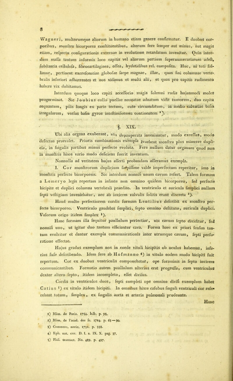 \Vag n er i, raultorumque aliorum in humano etiam genere confirmatur. E duobus cor- poribus, monftra bicorporea conftituentibus, alterum fere femper aut minus, aut magiS etiam, refpectu configurationis externae in evolutione retardatum invenitur. Quin inter- dum maffa tantum informis loco capitis vel aliarum partium fupernumerariarum adeft, -fubftantia cellulofa, fibrocartilaginea, offea, hydatidibus rei. compofita. Huc, ni toti fal- limur, pertinent excrefcentiae globofae faepe magnae, illae, quas fini columnae verte- bralis inferiori adhaerentes et nos vidimus et multi alii, et quas pro capitis rudimento habere vix dubitamus. Interdum quoque loco capiti accefforio magis folemni rudis hujusmodi moleS progerminat. Sic Joubius collo puellae neonatae adnatum vidit tumorem, duo capita aequantem, pilis longis ex parte tectum-, cute circumdatum, in medio calvariae bafijl irregularem, verius bafin gyros inteftiniformes continentem *}• - ■ % XIX. ■■ ■ ' XJbi alia organa exuberant, al;^ 'depauperata inveniuntur, modo exceffus, modo defectus praevalet. Prioris combinationis exempla praebent monftra plus minusve dupli- cia, in fingulis partibus minus perfecte evoluta. Fere nullum datur organum'quod non ih monftris hisce vario modo deficiens fuerit inventum. Nonnulla ad veritatem hujus afferti probandam afferamus exempla. I. Cor monftrorum dnplicium faepiffime valde imperfectum reperitur, imo In monftris perfecte bicorporeis. Sic interdum nonnifi unum cavum refert. Talem formam a Lemeryo legis repertam in infante non omnino quidem bicorporeo, fed perfecte bicipite et duplici columna vertebrali praedito. In ventriculo et auricula fimplici nullum fepti veftigium inveniebatur, nec ab invicem valvulis folitis erant discreta *). Haud multo perfectiorem cordis formam Lentilius defcribit ex monftro per- fecte bicorporeo. Ventriculo gaudebat fimplici fepto omnino deftituto, auricula duplici* Vaforum origo itidem fimplex *). Hanc formam illa fequitur paullulum pertectior, ubi cavum lepto dividitur, fed nonnifi uno, ut igitur duo tantum efficiantur cava. Forma haec ex priori fenfim tan- tum evolvitur et dantur exempla communicationis inter utrumque cavum, fepti perfo- ratione effectae. , Hujus gradus exemplum nos in corde vituli bicipitis ob oculos habemus, infe- rius fufe defcribendo. Idem fere ab Hofmanno in vitulo eodem modo bicipiti fuit repertum. Cor ex duobus ventriculis componebatur, ope foraminis in fepto invicem communicantibus. Formatio autem paullulum ulterius erat progreffa, cum ventriculus dexter altero fepto, itidem incompleto effet divifus. Cordis in ventriculos duos, fepti completi ope omnino divifi exemplum habet Catius ex vitulo itidem bicipiti. In omnibus hisce cafubus finguli ventriculi cor refe^ rebant totum, fimplex, ex fingulis aorta et arteria pulmonali prodeiinte. Hanc 1) Mera, de Paris. I7?4. bift. p. 2) Mera, de 1’acad. des fc. 1724. p. 63 — 90. 3) Commere, noric, 1731. p. 338. 4} Eph. nat. cur. D. I, a. IX. X. pag. 37, 5) Plui, transact. No. 489. p. 497.